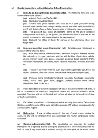 17
(e) Special Instructions to Candidates for Online Examination.
(i) Items to be Brought Inside Examination Hall. The following items are to be
carried to the exam centre:-
(aa) e-Admit Card for AFCAT 02/2021.
(ab) Candidate’s Aadhaar Card.
(ac) Another valid photo identity card such as PAN card/ passport/ driving
licence/ voter identity card/ college identity card or any other valid photo identity
proof, with details of name, father’s name, date of birth and a clear photograph.
(ad) Two passport size colour photographs- same as the photo uploaded
during online application (to be pasted, not stapled on Admit Card next to the
printed photo and on attendance sheet at the exam centre).
(ae) Ballpoint Pen (Blue or Black) for signing on the attendance sheet and
rough work.
(ii) Items not permitted inside Examination Hall. Candidates are not allowed to
carry any of the following items.
(aa) Blue tooth device, communication / electronic / digital / wireless devices
like calculators, docupen, electronic watches with facilities of calculator, cellular
phone, memory card/ stick, pager, organizer, personal digital assistant (PDA),
concealed microphone or camera, radio, headset, Walkman, recorder, translator
etc.
(ab) Textual or stationery material such as pencil-box/geometry box, book, log
tables, clip board, slide rule (except blue or black transparent ballpoint pen).
(ac) Personal items (wristwatch/wristband, bracelets, handbags, ornaments,
wallet, purse, head gear, scarf, goggles, jackets) eatable items (chips,
chocolates, food, drinks etc.).
(iii) If any candidate is found in possession of any of the above mentioned items, it
will be construed as an attempt to using unfair means and his/her examination will be
cancelled. The item will be confiscated and he/she will also be debarred from future
AFCAT examinations.
(iv) Candidates are advised not to bring any valuable/costly items to the Examination
Centres, as safe keeping of the same cannot be assured. IAF will not be responsible for
any loss in this regard.
(v) Malpractice. If any candidate resorts to the use of unfair means during the
exam, he/ she will be withdrawn from the examination and his/her candidature will be
cancelled.
(vi) Conduct in Examination Hall. The candidates are expected to conduct
themselves in a dignified manner during the examination or while interacting with the
staff on duty. If any candidate is involved in act(s) of indiscipline at the exam centre
 