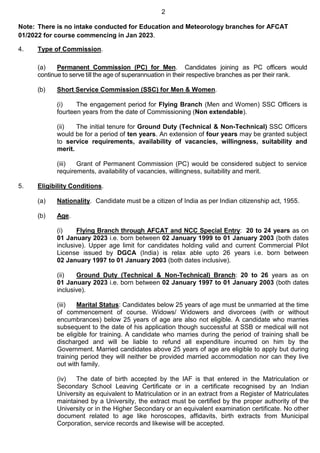 2
Note: There is no intake conducted for Education and Meteorology branches for AFCAT
01/2022 for course commencing in Jan 2023.
4. Type of Commission.
(a) Permanent Commission (PC) for Men. Candidates joining as PC officers would
continue to serve till the age of superannuation in their respective branches as per their rank.
(b) Short Service Commission (SSC) for Men & Women.
(i) The engagement period for Flying Branch (Men and Women) SSC Officers is
fourteen years from the date of Commissioning (Non extendable).
(ii) The initial tenure for Ground Duty (Technical & Non-Technical) SSC Officers
would be for a period of ten years. An extension of four years may be granted subject
to service requirements, availability of vacancies, willingness, suitability and
merit.
(iii) Grant of Permanent Commission (PC) would be considered subject to service
requirements, availability of vacancies, willingness, suitability and merit.
5. Eligibility Conditions.
(a) Nationality. Candidate must be a citizen of India as per Indian citizenship act, 1955.
(b) Age.
(i) Flying Branch through AFCAT and NCC Special Entry: 20 to 24 years as on
01 January 2023 i.e. born between 02 January 1999 to 01 January 2003 (both dates
inclusive). Upper age limit for candidates holding valid and current Commercial Pilot
License issued by DGCA (India) is relax able upto 26 years i.e. born between
02 January 1997 to 01 January 2003 (both dates inclusive).
(ii) Ground Duty (Technical & Non-Technical) Branch: 20 to 26 years as on
01 January 2023 i.e. born between 02 January 1997 to 01 January 2003 (both dates
inclusive).
(iii) Marital Status: Candidates below 25 years of age must be unmarried at the time
of commencement of course. Widows/ Widowers and divorcees (with or without
encumbrances) below 25 years of age are also not eligible. A candidate who marries
subsequent to the date of his application though successful at SSB or medical will not
be eligible for training. A candidate who marries during the period of training shall be
discharged and will be liable to refund all expenditure incurred on him by the
Government. Married candidates above 25 years of age are eligible to apply but during
training period they will neither be provided married accommodation nor can they live
out with family.
(iv) The date of birth accepted by the IAF is that entered in the Matriculation or
Secondary School Leaving Certificate or in a certificate recognised by an Indian
University as equivalent to Matriculation or in an extract from a Register of Matriculates
maintained by a University, the extract must be certified by the proper authority of the
University or in the Higher Secondary or an equivalent examination certificate. No other
document related to age like horoscopes, affidavits, birth extracts from Municipal
Corporation, service records and likewise will be accepted.
 