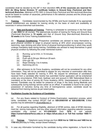 21
candidates shall be decided by the IAF in their discretion.10% of the vacancies are reserved for
NCC Air Wing Senior Division 'C' certificate holders in Ground Duty (Technical and Non-
technical) Branches. Allotment of PC/ SSC in Ground Duty (Technical and Non-technical) Branches
would be based on number of vacancies, performance in the selection process and the choice given
by the candidates.
11. Training. Candidates recommended by the AFSBs and found medically fit by appropriate
medical establishment are detailed for training strictly on the basis of merit and availability of
vacancies in various branches/ sub branches.
(a) Date and Duration of Training. Training is scheduled to commence in the first week
of Jan 2023 for all courses. The approximate duration of training for Flying and Ground Duty
(Technical) Branches is 74 weeks and that of Ground Duty (Non-technical) Branches is
52 weeks at Air Force Training Establishments.
(b) Physical Conditioning. Prospective candidates are advised to keep themselves in
good physical condition to adapt to physical training at AFA which encompasses running,
swimming, rope climbing and other forms of physical training/conditioning in which they would
undergo mandatory tests during training. Candidates are advised to keep themselves in good
physical condition by following the under mentioned routine:-
(i) Running: up to 4 Km. in 15 minutes.
(ii) Skipping.
(iii) Push ups & Sit-ups: Minimum 20 each.
(iv) Chin ups: 08.
(v) Rope Climbing: 3 to 4 metres.
(vi) Swimming (25 m).
(c) After admission to Air Force Academy, candidates will not be considered for any other
commission. They will not be permitted to appear for any interview or examination after they
have been finally selected for training in AFA. No request for withdrawal of candidature
received from a candidate after he/she has submitted his/her application will be entertained
under any circumstance. PAN Card, Aadhaar card and account in SBI/ Nationalized Bank is
mandatory at the time of joining Air Force Academy (AFA). Use/possession of narcotics is
banned. Candidate may be tested for presence of drugs in the body during Medicals and
subsequently during training/ service career as an officer. If candidate is found to be using/ in
possession of narcotics during any time of training/service career, candidate would be
debarred from training /service as per extant policy.
12. Facilitation Counter for Guidance of Candidates.
(a) For any Query related to Conduct of Online Examination, registration process, admit
cards, candidates may contact AFCAT Cell on 020-25503105 or 020-25503106. E-Mail
queries may be addressed to afcatcell@cdac.in.
(b) For all queries regarding Eligibility, allotment of AFSB centres, date of AFSB interview,
merit list, Joining Instructions, and any other relevant information regarding selection process,
candidates may contact on 011-23010231 Extn: 7610 or visit website
https://careerindianairforce.cdac.in or https://afcat.cdac.in or Toll free number 1800-11-
2448
(c) Timings. Telephonic query timings are from 0930 hrs to 1300 hrs and 1400 hrs to
1700 hrs (Monday to Friday, except closed holidays).
13. In case any information furnished by the candidate during online registration, is found to be
 