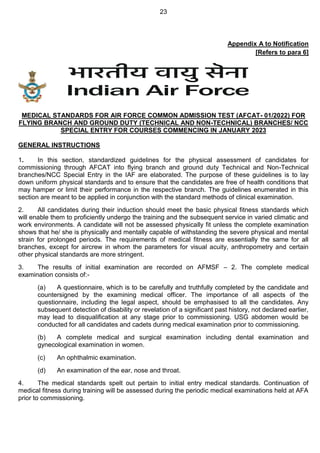 23
Appendix A to Notification
[Refers to para 6]
MEDICAL STANDARDS FOR AIR FORCE COMMON ADMISSION TEST (AFCAT- 01/2022) FOR
FLYING BRANCH AND GROUND DUTY (TECHNICAL AND NON-TECHNICAL) BRANCHES/ NCC
SPECIAL ENTRY FOR COURSES COMMENCING IN JANUARY 2023
GENERAL INSTRUCTIONS
1. In this section, standardized guidelines for the physical assessment of candidates for
commissioning through AFCAT into flying branch and ground duty Technical and Non-Technical
branches/NCC Special Entry in the IAF are elaborated. The purpose of these guidelines is to lay
down uniform physical standards and to ensure that the candidates are free of health conditions that
may hamper or limit their performance in the respective branch. The guidelines enumerated in this
section are meant to be applied in conjunction with the standard methods of clinical examination.
2. All candidates during their induction should meet the basic physical fitness standards which
will enable them to proficiently undergo the training and the subsequent service in varied climatic and
work environments. A candidate will not be assessed physically fit unless the complete examination
shows that he/ she is physically and mentally capable of withstanding the severe physical and mental
strain for prolonged periods. The requirements of medical fitness are essentially the same for all
branches, except for aircrew in whom the parameters for visual acuity, anthropometry and certain
other physical standards are more stringent.
3. The results of initial examination are recorded on AFMSF – 2. The complete medical
examination consists of:-
(a) A questionnaire, which is to be carefully and truthfully completed by the candidate and
countersigned by the examining medical officer. The importance of all aspects of the
questionnaire, including the legal aspect, should be emphasised to all the candidates. Any
subsequent detection of disability or revelation of a significant past history, not declared earlier,
may lead to disqualification at any stage prior to commissioning. USG abdomen would be
conducted for all candidates and cadets during medical examination prior to commissioning.
(b) A complete medical and surgical examination including dental examination and
gynecological examination in women.
(c) An ophthalmic examination.
(d) An examination of the ear, nose and throat.
4. The medical standards spelt out pertain to initial entry medical standards. Continuation of
medical fitness during training will be assessed during the periodic medical examinations held at AFA
prior to commissioning.
 