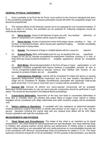 24
GENERAL PHYSICAL ASSESSMENT
5. Every candidate, to be fit for the Air Force, must conform to the minimum standards laid down
in the succeeding paragraphs. The physical parameters should fall within the acceptable ranges and
should be proportionate.
6. The residual effects of old fractures/ injuries are to be assessed for any functional limitation. If
there is no effect on function, the candidate can be assessed fit. Following categories should be
meticulously assessed:
(a) Spine injuries. Cases of old fractures of spine are unfit. Any residual deformity of
spine or compression of a vertebra will be cause for rejection.
(b) Nerve injuries. Injuries involving the trunks of the larger nerves, resulting in loss of
function, or neuroma formation, which causes pain significant tingling, indicate unsuitability
for employment in flying duties.
(c) Keloids. The presence of large or multiple keloids will be a cause for rejection.
7. (a) Surgical Scars. Minor well-healed scars for e.g. as resulting from any superficial
surgery do not, per se, indicate unsuitability for employment. Extensive scarring of a limb or
torso that may cause functional limitation or unsightly appearance should be considered
unfit.
(b) Birth Marks. Abnormal pigmentation in the form of hypo or hyper- pigmentation is not
acceptable. Localized, congenital mole/ naevus, however, is acceptable provided its size is
<10 cm. Congenital multiple naevi or vascular tumours that interfere with function or are
exposed to constant irritation are not acceptable.
(c) Subcutaneous Swellings. Lipoma will be considered fit unless the lipoma is causing
significant disfigurement/ functional impairment due to the size/ location. Neurofibroma, if
single will be considered fit. Multiple neurofibromas associated with significant Café-au-lait
spots (more than 1.5 cm size or more than one in number) will be considered unfit.
8. Cervical Rib. Cervical rib without any neuro-vascular compromise will be accepted.
Meticulous clinical examination to rule out neuro-vascular compromise should be performed in such
cases. This should be documented in the Medical Board proceedings.
9. Cranio-facial Deformities. Asymmetry of the face and head or uncorrected deformities of
skull, face or mandible which will interfere with proper fitting of oxygen mask, helmet or military
headgear will be considered unfit. Major deformities even after corrective surgery will be considered
unfit.
10. History relating to Operations. A candidate who has undergone an abdominal operation
involving extensive surgical intervention or partial/ total excision of any organ is, as a rule, unfit for
service . Operation involving the cranial vault with any residual bony defect will be unfit. Major
thoracic operations will make the candidate unfit.
MEASUREMENTS AND PHYSIQUE
11. Chest Shape and Circumference. The shape of the chest is as important as its actual
measurement. The chest should be well proportioned and well developed. Any chest deformity likely
to interfere with physical exertion during training and performance of military duties or adversely
impact military bearing or are associated with any cardio-pulmonary or musculoskeletal anomaly are
to be considered unfit. Minimum recommended chest circumference for cadets is 77 cm. The chest
expansion should be at least 05 cm for all candidates. For the purpose of documentation, any decimal
 
