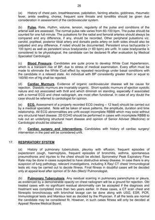 26
(a) History of chest pain, breathlessness, palpitation, fainting attacks, giddiness, rheumatic
fever, ankle swelling, chorea, frequent sore throats and tonsillitis should be given due
consideration in assessment of the cardiovascular system.
(b) Pulse. Rate, rhythm, volume, tension, regularity of the pulse and conditions of the
arterial wall are assessed. The normal pulse rate varies from 60-100 bpm. The pulse should be
counted for one full minute. The pulsations for the radial and femoral arteries should always be
compared and any difference, if any, should be recorded. Other peripheral pulsations viz.
carotid, popliteal, posterior tibial artery and dorsalis pedis artery on both sides should also be
palpated and any difference, if noted should be documented. Persistent sinus tachycardia (>
100 bpm) as well as persistent sinus bradycardia (< 60 bpm) are unfit. In case bradycardia is
considered to be physiological, the candidate can be declared fit after evaluation by Medical
Specialist/ Cardiologist.
(c) Blood Pressure. Candidates are quite prone to develop White Coat Hypertension,
which is a transient rise of BP, due to stress of medical examination. Every effort must be
made to eliminate the White Coat effect by repeated recordings under basal conditions with
the candidate in a relaxed state. An individual with BP consistently greater than or equal to
140/90 mm of Hg shall be rejected.
(d) Cardiac Murmurs. Evidence of organic cardiovascular disease will be cause for
rejection. Diastolic murmurs are invariably organic. Short systolic murmurs of ejection systolic
nature and not associated with thrill and which diminish on standing, especially if associated
with a normal ECG and chest radiograph, are most often functional. In case of any doubt the
case should be referred to cardiologist for opinion.
(e) ECG. Assessment of a properly recorded ECG (resting – 12 lead) should be carried out
by a medical specialist. Note will be taken of wave patterns, the amplitude, duration and time
relationship. All ECG abnormalities are unfit except incomplete RBBB which may exist without
any structural heart disease. 2D ECHO should be performed in cases with incomplete RBBB to
rule out an underlying structural heart disease and opinion of Senior Adviser (Medicine) or
Cardiologist should be obtained.
(f) Cardiac surgery and interventions. Candidates with history of cardiac surgery/
intervention in the past will be considered unfit.
17. RESPIRATORY SYSTEM
(a) History of pulmonary tuberculosis, pleurisy with effusion, frequent episodes of
expectorant cough, haemoptysis, frequent episodes of bronchitis, asthma, spontaneous
pneumothorax and injuries to the chest should be elicited. Spirometry/ Peak Expiratory Flow
Rate may be done in cases suspected to have obstructive airway disease. In case there is any
suspicion of lung pathology, relevant investigations, including X Ray/ CT chest/ Immunological
tests etc may be carried out to decide fitness. Final fitness in doubtful cases will be decided
only at appeal level after opinion of Sr Adv (Med)/ Pulmonologist.
(b) Pulmonary Tuberculosis. Any residual scarring in pulmonary parenchyma or pleura,
as evidenced by a demonstrable opacity on chest radiogram will be a ground for rejection. Old
treated cases with no significant residual abnormality can be accepted if the diagnosis and
treatment was completed more than two years earlier. In these cases, a CT scan chest and
fibreoptic bronchoscopy with bronchial lavage can be done along with USG, ESR, PCR,
Immunological tests and Mantoux test as decided by the Physician. If all the tests are normal
the candidate may be considered fit. However, in such cases fitness will only be decided at
Appeal/ Review Medical Board.
 