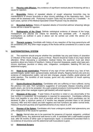 27
(c) Pleurisy with Effusion. Any evidence of significant residual pleural thickening will be a
cause for rejection.
(d) Bronchitis. History of repeated attacks of cough/ wheezing/ bronchitis may be
manifestations of chronic bronchitis or other chronic pathology of the respiratory tract. Such
cases will be assessed unfit. Pulmonary Function Tests may be carried out, if available. In
such cases, opinion of the Medical Specialist/ Chest Physician may be obtained.
(e) Bronchial Asthma. History of repeated attacks of bronchial asthma/ wheezing/ allergic
rhinitis will be a cause for rejection.
(f) Radiographs of the Chest. Definite radiological evidence of disease of the lungs,
mediastinum and pleurae are criteria for declaring the candidate unfit. If required,
investigations as outlined in para 2 above can be carried out under the advice of a
pulmonologist.
(g) Thoracic surgery. Candidate with history of any resection of the lung parenchyma will
be considered unfit. Any other major surgery of the thorax will be considered on a case to case
basis.
18. GASTROINTESTINAL SYSTEM
(a) The examiner should enquire whether the candidate has any past history of ulceration
or infection of the mouth, tongue, gums or throat. Record should be made of any major dental
alteration. When discussing a candidate‘s medical history the examiner must ask direct
questions about any history of heartburn, history of recurrent dyspepsia, peptic ulcer-type pain,
chronic diarrhoea, jaundice or biliary colic, indigestion, constipation, bleeding PR and any
abdominal surgery.
(b) Head to toe examination. Presence of any sign of liver cell failure (e.g. loss of hair,
parotidomegaly, spider naevi, gynaecomastia, testicular atrophy, flapping tremors etc) and any
evidence of malabsorption (pallor, nail and skin changes, angular cheilitis, pedal edema) will
entail rejection. The condition of oral mucosa, gums and any restriction of mouth opening
should be noted.
(c) Gastro-Duodenal Disabilities. Candidates who are suffering or have suffered, during
the previous one year, from symptoms suggestive of acid-peptic disease including proven
peptic ulcers, are not to be accepted. Any past surgical procedure involving partial or total loss
of an organ (other than vestigial organs/ gall bladder) will entail rejection.
(d) Diseases of the Liver. If past history of jaundice is noted or any abnormality of the
liver function is suspected, full investigation is required for assessment. Candidates suffering
from viral hepatitis or any other form of jaundice will be rejected. Such candidates can be
declared fit after a minimum period of 6 months has elapsed provided there is full clinical
recovery; HBV and HCV status are both negative and liver functions are within normal limits.
History of recurrent jaundice and hyperbilirubinemia of any nature is unfit.
(e) Disease of the Spleen. Candidates who have undergone partial/ total splenectomy are
unfit, irrespective of the cause for operation.
(f) Hernia. Hernial sites are to be examined for presence of inguinal, epigastric, umbilical
and femoral hernia. Any abdominal wall hernia is unfit. A candidate with a well-healed surgical
scar, after 06 months of either open or laparoscopic repair, is considered fit provided there is
no evidence of recurrence and the abdominal wall musculature is good.
(g) Abdominal Surgery
 