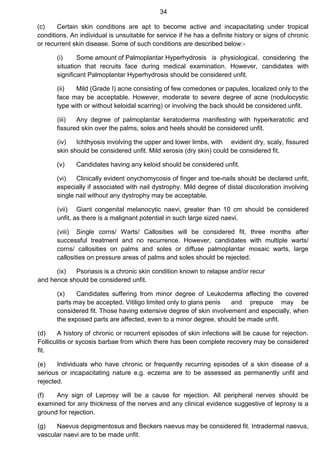 34
(c) Certain skin conditions are apt to become active and incapacitating under tropical
conditions. An individual is unsuitable for service if he has a definite history or signs of chronic
or recurrent skin disease. Some of such conditions are described below:-
(i) Some amount of Palmoplantar Hyperhydrosis is physiological, considering the
situation that recruits face during medical examination. However, candidates with
significant Palmoplantar Hyperhydrosis should be considered unfit.
(ii) Mild (Grade I) acne consisting of few comedones or papules, localized only to the
face may be acceptable. However, moderate to severe degree of acne (nodulocystic
type with or without keloidal scarring) or involving the back should be considered unfit.
(iii) Any degree of palmoplantar keratoderma manifesting with hyperkeratotic and
fissured skin over the palms, soles and heels should be considered unfit.
(iv) Ichthyosis involving the upper and lower limbs, with evident dry, scaly, fissured
skin should be considered unfit. Mild xerosis (dry skin) could be considered fit.
(v) Candidates having any keloid should be considered unfit.
(vi) Clinically evident onychomycosis of finger and toe-nails should be declared unfit,
especially if associated with nail dystrophy. Mild degree of distal discoloration involving
single nail without any dystrophy may be acceptable.
(vii) Giant congenital melanocytic naevi, greater than 10 cm should be considered
unfit, as there is a malignant potential in such large sized naevi.
(viii) Single corns/ Warts/ Callosities will be considered fit, three months after
successful treatment and no recurrence. However, candidates with multiple warts/
corns/ callosities on palms and soles or diffuse palmoplantar mosaic warts, large
callosities on pressure areas of palms and soles should be rejected.
(ix) Psoriasis is a chronic skin condition known to relapse and/or recur
and hence should be considered unfit.
(x) Candidates suffering from minor degree of Leukoderma affecting the covered
parts may be accepted. Vitiligo limited only to glans penis and prepuce may be
considered fit. Those having extensive degree of skin involvement and especially, when
the exposed parts are affected, even to a minor degree, should be made unfit.
(d) A history of chronic or recurrent episodes of skin infections will be cause for rejection.
Folliculitis or sycosis barbae from which there has been complete recovery may be considered
fit.
(e) Individuals who have chronic or frequently recurring episodes of a skin disease of a
serious or incapacitating nature e.g. eczema are to be assessed as permanently unfit and
rejected.
(f) Any sign of Leprosy will be a cause for rejection. All peripheral nerves should be
examined for any thickness of the nerves and any clinical evidence suggestive of leprosy is a
ground for rejection.
(g) Naevus depigmentosus and Beckers naevus may be considered fit. Intradermal naevus,
vascular naevi are to be made unfit.
 