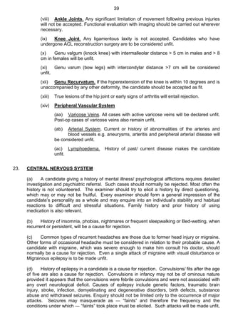 39
(viii) Ankle Joints. Any significant limitation of movement following previous injuries
will not be accepted. Functional evaluation with imaging should be carried out wherever
necessary.
(ix) Knee Joint. Any ligamentous laxity is not accepted. Candidates who have
undergone ACL reconstruction surgery are to be considered unfit.
(x) Genu valgum (knock knee) with intermalleolar distance > 5 cm in males and > 8
cm in females will be unfit.
(xi) Genu varum (bow legs) with intercondylar distance >7 cm will be considered
unfit.
(xii) Genu Recurvatum. If the hyperextension of the knee is within 10 degrees and is
unaccompanied by any other deformity, the candidate should be accepted as fit.
(xiii) True lesions of the hip joint or early signs of arthritis will entail rejection.
(xiv) Peripheral Vascular System
(aa) Varicose Veins. All cases with active varicose veins will be declared unfit.
Post-op cases of varicose veins also remain unfit.
(ab) Arterial System. Current or history of abnormalities of the arteries and
blood vessels e.g. aneurysms, arteritis and peripheral arterial disease will
be considered unfit.
(ac) Lymphoedema. History of past/ current disease makes the candidate
unfit.
23. CENTRAL NERVOUS SYSTEM
(a) A candidate giving a history of mental illness/ psychological afflictions requires detailed
investigation and psychiatric referral. Such cases should normally be rejected. Most often the
history is not volunteered. The examiner should try to elicit a history by direct questioning,
which may or may not be fruitful. Every examiner should form a general impression of the
candidate’s personality as a whole and may enquire into an individual’s stability and habitual
reactions to difficult and stressful situations. Family history and prior history of using
medication is also relevant.
(b) History of insomnia, phobias, nightmares or frequent sleepwalking or Bed-wetting, when
recurrent or persistent, will be a cause for rejection.
(c) Common types of recurrent headaches are those due to former head injury or migraine.
Other forms of occasional headache must be considered in relation to their probable cause. A
candidate with migraine, which was severe enough to make him consult his doctor, should
normally be a cause for rejection. Even a single attack of migraine with visual disturbance or
Migrainous epilepsy is to be made unfit.
(d) History of epilepsy in a candidate is a cause for rejection. Convulsions/ fits after the age
of five are also a cause for rejection. Convulsions in infancy may not be of ominous nature
provided it appears that the convulsions were febrile convulsions and were not associated with
any overt neurological deficit. Causes of epilepsy include genetic factors, traumatic brain
injury, stroke, infection, demyelinating and degenerative disorders, birth defects, substance
abuse and withdrawal seizures. Enquiry should not be limited only to the occurrence of major
attacks. Seizures may masquerade as ― “faints” and therefore the frequency and the
conditions under which ― “faints” took place must be elicited. Such attacks will be made unfit,
 