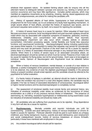 40
whatever their apparent nature. An isolated fainting attack calls for enquiry into all the
attendant factors to distinguish between syncope and seizures e.g. fainting in school are of
common occurrence and may have little significance. Complex partial seizures, which may
manifest as vegetative movements as lip smacking, chewing, staring, dazed appearance and
periods of unresponsiveness, are criteria for making the candidate unfit.
(e) History of repeated attacks of heat stroke, hyperpyrexia or heat exhaustion bars
employment for Air Force duties, as it is an evidence of a faulty heat regulating mechanism. A
single severe attack of heat effects, provided the history of exposure was severe, and no
permanent sequelae were evident is, by itself, not a reason for rejecting the candidate.
(f) A history of severe head injury is a cause for rejection. Other sequelae of head injury
like post-concussion syndrome, focal neurological deficit and post traumatic epilepsy should be
noted which may be associated with subjective symptoms of headache, giddiness, insomnia,
restlessness, irritability, poor concentration and attention deficits. Post traumatic
neuropsychological impairment can also occur which includes deficits in attention
concentration, information processing speeds, mental flexibility and frontal lobe executive
functions and psychosocial functioning. Neuropsychological testing including pyschometry
can assess these aspects. It is important to realize that sequelae may persist for considerable
period and may even be permanent. Fracture of the skull need not be a cause for rejection
unless there is a history of associated intracranial damage or any residual bony defect in the
calvaria. When there is a history of severe injury or an associated convulsive attack, an
electroencephalogram should be carried out which must be normal. Presence of burr holes will
be cause for rejection for flying duties, but not for ground duties. Each case is to be judged on
individual merits. Opinion of Neurosurgeon and Psychiatrist must be obtained before
acceptance.
(g) When a history of nervous breakdown, mental disease, or suicide of a near relative is
obtained, a careful investigation of the personal past history from a psychological point of view
is to be obtained. Any evidence of even the slightest psychological instability in the personal
history or present condition should entail rejection and the candidate should be referred to the
psychiatrist for further evaluation.
(h) If a family history of epilepsy is admitted, an attempt should be made to determine its
type. When the condition has occurred in a near (first degree) relative, the candidate may be
accepted, if he has no history of associated disturbance of consciousness, neurological deficit
or higher mental functions and his electroencephalogram is completely normal.
(j) The assessment of emotional stability must include family and personal history, any
indication of emotional instability under stress as evidenced by the occurrence of undue
emotionalism as a child or of any previous nervous illness or breakdown. The presence of
stammering, tic, nail biting, excessive hyperhydrosis or restlessness during examination could
be indicative of emotional instability and should be made unfit.
(k) All candidates who are suffering from psychosis are to be rejected. Drug dependence
in any form will also be a cause for rejection.
(l) Psychoneurosis. Mentally unstable and neurotic individuals are unfit for
commissioning. Juvenile and adult delinquency, history of nervous breakdown or chronic ill-
health is causes for rejection. Particular attention should be paid to such factors as unhappy
childhood, poor family background, truancy, juvenile and adult delinquency, poor employment
and social maladjustment records, history of nervous breakdown or chronic ill-health,
particularly if these have interfered with employment in the past.
(m) Any evident neurological deficit should call for rejection.
 