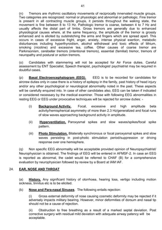 41
(n) Tremors are rhythmic oscillatory movements of reciprocally innervated muscle groups.
Two categories are recognized: normal or physiologic and abnormal or pathologic. Fine tremor
is present in all contracting muscle groups, it persists throughout the waking state, the
movement is fine between 8 to 13 Hz. Pathologic tremor is coarse, between 4 to 7 Hz and
usually affects the distal part of limbs. Gross tremors are generally due to enhanced
physiological causes where, at the same frequency, the amplitude of the tremor is grossly
enhanced and is elicited by outstretching the arms and fingers which are spread apart. This
occurs in cases of excessive fright, anger, anxiety, intense physical exertion, metabolic
disturbances including hyperthyroidism, alcohol withdrawal and toxic effects of lithium,
smoking (nicotine) and excessive tea, coffee. Other causes of coarse tremor are
Parkinsonism, cerebellar tremors (intentional tremors), essential (familial) tremor, tremors of
neuropathy and postural or action tremors.
(o) Candidates with stammering will not be accepted for Air Force duties. Careful
assessment by ENT Specialist, Speech therapist, psychologist/ psychiatrist may be required in
doubtful cases.
(p) Basal Electroencephalogram (EEG). EEG is to be recorded for candidates for
aircrew duties only in case there is a history of epilepsy in the family, past history of head injury
and/or any other psychological or neurological abnormality noted in the past. These aspects
will be carefully enquired into. In case of other candidates also, EEG can be taken if indicated
or considered necessary by the medical examiner. Those with following EEG abnormalities in
resting EEG or EEG under provocative techniques will be rejected for aircrew duties: -
(i) Background Activity. Focal, excessive and high amplitude beta
activity/hemispherical asymmetry of more than 2.3 Hz/generalized and focal runs
of slow waves approaching background activity in amplitude.
(ii) Hyperventilation. Paroxysmal spikes and slow waves/spikes/focal spike
pattern.
(iii) Photo Stimulation. Bilaterally synchronous or focal paroxysmal spikes and slow
waves persisting in post-photic stimulation period/suppression or driving
response over one hemisphere.
(q) Non specific EEG abnormality will be acceptable provided opinion of Neuropsychiatrist/
Neurophysician is obtained. The findings of EEG will be entered in AFMSF-2. In case an EEG
is reported as abnormal, the cadet would be referred to CHAF (B) for a comprehensive
evaluation by neurophysician followed by review by a Board at IAM IAF.
24. EAR, NOSE AND THROAT
(a) History. Any significant history of otorrhoea, hearing loss, vertigo including motion
sickness, tinnitus etc is to be elicited.
(b) Nose and Para-nasal Sinuses. The following entails rejection:
(i) Gross external deformity of nose causing cosmetic deformity may be rejected if it
adversely impacts military bearing. However, minor deformities of dorsum and nasal tip
should not be a cause of rejection.
(ii) Obstruction to free breathing as a result of a marked septal deviation. Post
corrective surgery with residual mild deviation with adequate airway patency will be
acceptable.
 