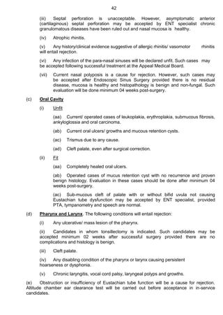 42
(iii) Septal perforation is unacceptable. However, asymptomatic anterior
(cartilaginous) septal perforation may be accepted by ENT specialist chronic
granulomatous diseases have been ruled out and nasal mucosa is healthy.
(iv) Atrophic rhinitis.
(v) Any history/clinical evidence suggestive of allergic rhinitis/ vasomotor rhinitis
will entail rejection.
(vi) Any infection of the para-nasal sinuses will be declared unfit. Such cases may
be accepted following successful treatment at the Appeal Medical Board.
(vii) Current nasal polyposis is a cause for rejection. However, such cases may
be accepted after Endoscopic Sinus Surgery provided there is no residual
disease, mucosa is healthy and histopathology is benign and non-fungal. Such
evaluation will be done minimum 04 weeks post-surgery.
(c) Oral Cavity
(i) Unfit
(aa) Current/ operated cases of leukoplakia, erythroplakia, submucous fibrosis,
ankyloglossia and oral carcinoma.
(ab) Current oral ulcers/ growths and mucous retention cysts.
(ac) Trismus due to any cause.
(ad) Cleft palate, even after surgical correction.
(ii) Fit
(aa) Completely healed oral ulcers.
(ab) Operated cases of mucus retention cyst with no recurrence and proven
benign histology. Evaluation in these cases should be done after minimum 04
weeks post-surgery.
(ac) Sub-mucous cleft of palate with or without bifid uvula not causing
Eustachian tube dysfunction may be accepted by ENT specialist, provided
PTA, tympanometry and speech are normal.
(d) Pharynx and Larynx. The following conditions will entail rejection:
(i) Any ulcerative/ mass lesion of the pharynx.
(ii) Candidates in whom tonsillectomy is indicated. Such candidates may be
accepted minimum 02 weeks after successful surgery provided there are no
complications and histology is benign.
(iii) Cleft palate.
(iv) Any disabling condition of the pharynx or larynx causing persistent
hoarseness or dysphonia.
(v) Chronic laryngitis, vocal cord palsy, laryngeal polyps and growths.
(e) Obstruction or insufficiency of Eustachian tube function will be a cause for rejection.
Altitude chamber ear clearance test will be carried out before acceptance in in-service
candidates.
 