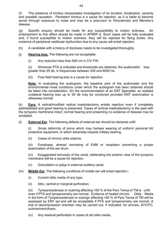43
(f) The presence of tinnitus necessitates investigation of its duration, localization, severity
and possible causation. Persistent tinnitus is a cause for rejection, as it is liable to become
worse through exposure to noise and may be a precursor to Otosclerosis and Meniere’s
disease.
(g) Specific enquiry should be made for any susceptibility to motion sickness. An
endorsement to this effect should be made in AFMSF-2. Such cases will be fully evaluated
and, if found susceptible to motion sickness, they will be rejected for flying duties. Any
evidence of peripheral vestibular dysfunction due to any cause will entail rejection.
(h) A candidate with a history of dizziness needs to be investigated thoroughly.
(j) Hearing loss. The following are not acceptable:
(i) Any reduction less than 600 cm in CV/ FW.
(ii) Wherever PTA is indicated and thresholds are obtained, the audiometric loss
greater than 20 db, in frequencies between 250 and 8000 Hz.
(iii) Free field hearing loss is a cause for rejection.
Note: In evaluating the audiogram, the baseline zero of the audiometer and the
environmental noise conditions under which the audiogram has been obtained should
be taken into consideration. On the recommendation of an ENT Specialist, an isolated
unilateral hearing loss up to 30 db may be condoned provided ENT examination is
otherwise normal.
(k) Ears. A radical/modified radical mastoidectomy entails rejection even if completely
epithelialised and good hearing is preserved. Cases of cortical mastoidectomy in the past with
the tympanic membrane intact, normal hearing and presenting no evidence of disease may be
accepted.
(l) External Ear. The following defects of external ear should be declared unfit:
(i) Gross deformity of pinna which may hamper wearing of uniform/ personal kit/
protective equipment, or which adversely impacts military bearing.
(ii) Cases of chronic otitis externa.
(iii) Exostoses, atreisa/ narrowing of EAM or neoplasm preventing a proper
examination of the ear drum.
(iv) Exaggerated tortuosity of the canal, obliterating the anterior view of the tympanic
membrane will be a cause for rejection.
(v) Granulation or polyp in external auditory canal.
(m) Middle Ear. The following conditions of middle ear will entail rejection:-
(i) Current otitis media of any type.
(ii) Attic, central or marginal perforation.
(iii) Tympanosclerosis or scarring affecting >50 % of the Pars Tensa of TM is unfit
even if PTA and tympanometry are normal. Evidence of healed chronic Otitis Media
in the form of Tympanosclerosis or scarrign affecting <50 % of Pars Tensa of TM will be
assessed by ENT spl and will be acceptable if PTA and tympanometry are normal. A
trial of decompression chamber may be carried out, if indicated, for aircrew, ATC/FC,
submariners/divers.
(iv) Any residual perforation in cases of old otitis media.
 