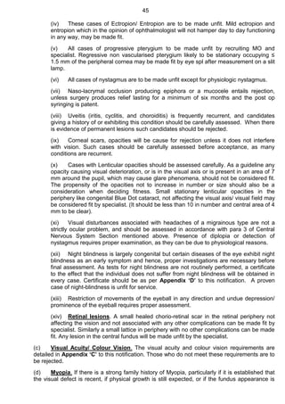 45
(iv) These cases of Ectropion/ Entropion are to be made unfit. Mild ectropion and
entropion which in the opinion of ophthalmologist will not hamper day to day functioning
in any way, may be made fit.
(v) All cases of progressive pterygium to be made unfit by recruiting MO and
specialist. Regressive non vascularised pterygium likely to be stationary occupying ≤
1.5 mm of the peripheral cornea may be made fit by eye spl after measurement on a slit
lamp.
(vi) All cases of nystagmus are to be made unfit except for physiologic nystagmus.
(vii) Naso-lacrymal occlusion producing epiphora or a mucocele entails rejection,
unless surgery produces relief lasting for a minimum of six months and the post op
syringing is patent.
(viii) Uveitis (iritis, cyclitis, and choroiditis) is frequently recurrent, and candidates
giving a history of or exhibiting this condition should be carefully assessed. When there
is evidence of permanent lesions such candidates should be rejected.
(ix) Corneal scars, opacities will be cause for rejection unless it does not interfere
with vision. Such cases should be carefully assessed before acceptance, as many
conditions are recurrent.
(x) Cases with Lenticular opacities should be assessed carefully. As a guideline any
opacity causing visual deterioration, or is in the visual axis or is present in an area of 7
mm around the pupil, which may cause glare phenomena, should not be considered fit.
The propensity of the opacities not to increase in number or size should also be a
consideration when deciding fitness. Small stationary lenticular opacities in the
periphery like congenital Blue Dot cataract, not affecting the visual axis/ visual field may
be considered fit by specialist. (It should be less than 10 in number and central area of 4
mm to be clear).
(xi) Visual disturbances associated with headaches of a migrainous type are not a
strictly ocular problem, and should be assessed in accordance with para 3 of Central
Nervous System Section mentioned above. Presence of diplopia or detection of
nystagmus requires proper examination, as they can be due to physiological reasons.
(xii) Night blindness is largely congenital but certain diseases of the eye exhibit night
blindness as an early symptom and hence, proper investigations are necessary before
final assessment. As tests for night blindness are not routinely performed, a certificate
to the effect that the individual does not suffer from night blindness will be obtained in
every case. Certificate should be as per Appendix ‘D’ to this notification. A proven
case of night-blindness is unfit for service.
(xiii) Restriction of movements of the eyeball in any direction and undue depression/
prominence of the eyeball requires proper assessment.
(xiv) Retinal lesions. A small healed chorio-retinal scar in the retinal periphery not
affecting the vision and not associated with any other complications can be made fit by
specialist. Similarly a small lattice in periphery with no other complications can be made
fit. Any lesion in the central fundus will be made unfit by the specialist.
(c) Visual Acuity/ Colour Vision. The visual acuity and colour vision requirements are
detailed in Appendix ‘C’ to this notification. Those who do not meet these requirements are to
be rejected.
(d) Myopia. If there is a strong family history of Myopia, particularly if it is established that
the visual defect is recent, if physical growth is still expected, or if the fundus appearance is
 