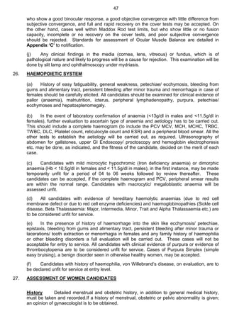 47
who show a good binocular response, a good objective convergence with little difference from
subjective convergence, and full and rapid recovery on the cover tests may be accepted. On
the other hand, cases well within Maddox Rod test limits, but who show little or no fusion
capacity, incomplete or no recovery on the cover tests, and poor subjective convergence
should be rejected. Standards for assessment of Ocular Muscle Balance are detailed in
Appendix ‘C’ to notification.
(j) Any clinical findings in the media (cornea, lens, vitreous) or fundus, which is of
pathological nature and likely to progress will be a cause for rejection. This examination will be
done by slit lamp and ophthalmoscopy under mydriasis.
26. HAEMOPOIETIC SYSTEM
(a) History of easy fatiguability, general weakness, petechiae/ ecchymosis, bleeding from
gums and alimentary tract, persistent bleeding after minor trauma and menorrhagia in case of
females should be carefully elicited. All candidates should be examined for clinical evidence of
pallor (anaemia), malnutrition, icterus, peripheral lymphadenopathy, purpura, petechiae/
ecchymoses and hepatosplenomegaly.
(b) In the event of laboratory confirmation of anaemia (<13g/dl in males and <11.5g/dl in
females), further evaluation to ascertain type of anaemia and aetiology has to be carried out.
This should include a complete haemogram (to include the PCV MCV, MCH, MCHC, TRBC,
TWBC, DLC, Platelet count, reticulocyte count and ESR) and a peripheral blood smear. All the
other tests to establish the aetiology will be carried out, as required. Ultrasonography of
abdomen for gallstones, upper GI Endoscopy/ proctoscopy and hemoglobin electrophoresis
etc. may be done, as indicated, and the fitness of the candidate, decided on the merit of each
case.
(c) Candidates with mild microcytic hypochromic (Iron deficiency anaemia) or dimorphic
anaemia (Hb < 10.5g/dl in females and < 11.5g/dl in males), in the first instance, may be made
temporarily unfit for a period of 04 to 06 weeks followed by review thereafter. These
candidates can be accepted, if the complete haemogram and PCV, peripheral smear results
are within the normal range. Candidates with macrocytic/ megaloblastic anaemia will be
assessed unfit.
(d) All candidates with evidence of hereditary haemolytic anaemias (due to red cell
membrane defect or due to red cell enzyme deficiencies) and haemoglobinopathies (Sickle cell
disease, Beta Thalassaemia: Major, Intermedia, Minor, Trait and Alpha Thalassaemia etc.) are
to be considered unfit for service.
(e) In the presence of history of haemorrhage into the skin like ecchymosis/ petechiae,
epistaxis, bleeding from gums and alimentary tract, persistent bleeding after minor trauma or
lacerations/ tooth extraction or menorrhagia in females and any family history of haemophilia
or other bleeding disorders a full evaluation will be carried out. These cases will not be
acceptable for entry to service. All candidates with clinical evidence of purpura or evidence of
thrombocytopenia are to be considered unfit for service. Cases of Purpura Simplex (simple
easy bruising), a benign disorder seen in otherwise healthy women, may be accepted.
(f) Candidates with history of haemophilia, von Willebrand‘s disease, on evaluation, are to
be declared unfit for service at entry level.
27. ASSESSMENT OF WOMEN CANDIDATES
History Detailed menstrual and obstetric history, in addition to general medical history,
must be taken and recorded.If a history of menstrual, obstetric or pelvic abnormality is given;
an opinion of gynaecologist is to be obtained.
 
