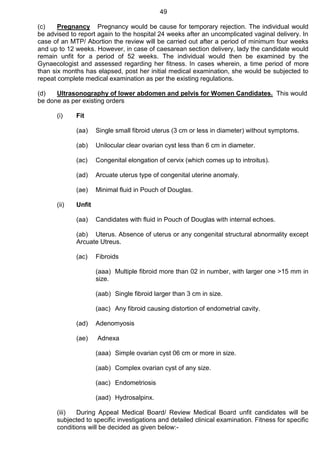 49
(c) Pregnancy Pregnancy would be cause for temporary rejection. The individual would
be advised to report again to the hospital 24 weeks after an uncomplicated vaginal delivery. In
case of an MTP/ Abortion the review will be carried out after a period of minimum four weeks
and up to 12 weeks. However, in case of caesarean section delivery, lady the candidate would
remain unfit for a period of 52 weeks. The individual would then be examined by the
Gynaecologist and assessed regarding her fitness. In cases wherein, a time period of more
than six months has elapsed, post her initial medical examination, she would be subjected to
repeat complete medical examination as per the existing regulations.
(d) Ultrasonography of lower abdomen and pelvis for Women Candidates. This would
be done as per existing orders
(i) Fit
(aa) Single small fibroid uterus (3 cm or less in diameter) without symptoms.
(ab) Unilocular clear ovarian cyst less than 6 cm in diameter.
(ac) Congenital elongation of cervix (which comes up to introitus).
(ad) Arcuate uterus type of congenital uterine anomaly.
(ae) Minimal fluid in Pouch of Douglas.
(ii) Unfit
(aa) Candidates with fluid in Pouch of Douglas with internal echoes.
(ab) Uterus. Absence of uterus or any congenital structural abnormality except
Arcuate Utreus.
(ac) Fibroids
(aaa) Multiple fibroid more than 02 in number, with larger one >15 mm in
size.
(aab) Single fibroid larger than 3 cm in size.
(aac) Any fibroid causing distortion of endometrial cavity.
(ad) Adenomyosis
(ae) Adnexa
(aaa) Simple ovarian cyst 06 cm or more in size.
(aab) Complex ovarian cyst of any size.
(aac) Endometriosis
(aad) Hydrosalpinx.
(iii) During Appeal Medical Board/ Review Medical Board unfit candidates will be
subjected to specific investigations and detailed clinical examination. Fitness for specific
conditions will be decided as given below:-
 