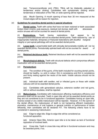 51
(aa) Temporomandibular joint (TMJ). TMJs will be bilaterally palpated or
tenderness and/or clicking. Candidates with symptomatic clicking and/or
tenderness or dislocation of the TML on wide opening will be rejected.
(ab) Mouth Opening. A mouth opening of less than 30 mm measured at the
incisal edges will be reason for rejection.
(d) Guidelines for awarding dental points in special situations
(i) Dental caries. Teeth with caries that have not been restored or teeth associated
broken down crowns, pulp exposure, residual root stumps, teeth with abscesses
and/or sinuses will not be counted for award of dental points.
(ii) Restorations. Teeth having restorations that appear to be
improper/broken/discolored will not be awarded dental points. Teeth restored by use of
inappropriate materials, temporary or fractured restorations with doubtful marginal
integrity or peri-apical pathology will not be awarded dental points.
(iii) Loose teeth. Loose/mobile teeth with clinically demonstrable mobility will not be
awarded dental points. Periodontally splinted teeth will not be counted for award of
dental points.
(iv) Retained deciduous teeth. Retained deciduous teeth will not be awarded dental
points.
(v) Morphological defects. Teeth with structural defects which compromise efficient
mastication will not be awarded dental points.
(vi) Periodontium
(aa) The condition of the gums, of the teeth included for counting dental points,
should be healthy, i.e. pink in colour, firm in consistency and firm in consistency
and firmly resting against the necks of the teeth. Visible calculus should not be
present.
(ab) Individual teeth with swollen, red or infected gums or those with visible
calculus will not be awarded dental points.
(ac) Candidates with generalized calculus, extensive swollen and red gums,
with or without exudates, shall be rejected.
(vii) Malocclusion. Candidates with malocclusion affecting masticatory efficiency and
phonetics shall not be recruited. Teeth in open bite will not be awarded dental points as
they are not considered to be in functional apposition. Candidates having an open bite,
reverse overjet or any visible malocclusion will be rejected. However, if in the opinion of
the dental officer, the malocclusion of teeth is not hampering efficient mastication,
phonetics, maintenance of oral hygiene or general nutrition or performance of duties
efficiently, then candidates will be declared FIT. The following criteria have to be
considered in assessing malocclusion:
(aa) Edge to edge bite. Edge to edge bite will be considered as
functional apposition.
(ab) Anterior Open Bite. Anterior open bite is to be taken as lack of functional
opposition of involved teeth.
(ac) Cross bite. Teeth in cross bite may still be in functional occlusion and may
be awarded points, if so.
 