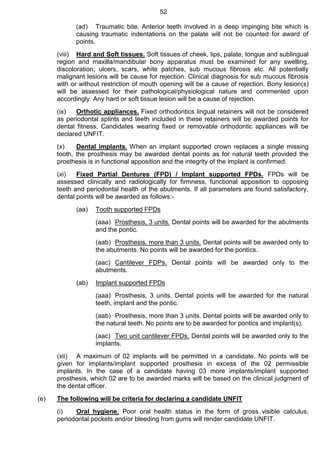 52
(ad) Traumatic bite. Anterior teeth involved in a deep impinging bite which is
causing traumatic indentations on the palate will not be counted for award of
points.
(viii) Hard and Soft tissues. Soft tissues of cheek, lips, palate, tongue and sublingual
region and maxilla/mandibular bony apparatus must be examined for any swelling,
discoloration, ulcers, scars, white patches, sub mucous fibrosis etc. All potentially
malignant lesions will be cause for rejection. Clinical diagnosis for sub mucous fibrosis
with or without restriction of mouth opening will be a cause of rejection. Bony lesion(s)
will be assessed for their pathological/physiological nature and commented upon
accordingly. Any hard or soft tissue lesion will be a cause of rejection.
(ix) Orthotic appliances. Fixed orthodontics lingual retainers will not be considered
as periodontal splints and teeth included in these retainers will be awarded points for
dental fitness. Candidates wearing fixed or removable orthodontic appliances will be
declared UNFIT.
(x) Dental implants. When an implant supported crown replaces a single missing
tooth, the prosthesis may be awarded dental points as for natural teeth provided the
prosthesis is in functional apposition and the integrity of the implant is confirmed.
(xi) Fixed Partial Dentures (FPD) / Implant supported FPDs. FPDs will be
assessed clinically and radiologically for firmness, functional apposition to opposing
teeth and periodontal health of the abutments. If all parameters are found satisfactory,
dental points will be awarded as follows:-
(aa) Tooth supported FPDs
(aaa) Prosthesis, 3 units. Dental points will be awarded for the abutments
and the pontic.
(aab) Prosthesis, more than 3 units. Dental points will be awarded only to
the abutments. No points will be awarded for the pontics.
(aac) Cantilever FDPs. Dental points will be awarded only to the
abutments.
(ab) Implant supported FPDs
(aaa) Prosthesis, 3 units. Dental points will be awarded for the natural
teeth, implant and the pontic.
(aab) Prosthesis, more than 3 units. Dental points will be awarded only to
the natural teeth. No points are to be awarded for pontics and implant(s).
(aac) Two unit cantilever FPDs. Dental points will be awarded only to the
implants.
(xii) A maximum of 02 implants will be permitted in a candidate. No points will be
given for implants/implant supported prosthesis in excess of the 02 permissible
implants. In the case of a candidate having 03 more implants/implant supported
prosthesis, which 02 are to be awarded marks will be based on the clinical judgment of
the dental officer.
(e) The following will be criteria for declaring a candidate UNFIT
(i) Oral hygiene. Poor oral health status in the form of gross visible calculus,
periodontal pockets and/or bleeding from gums will render candidate UNFIT.
 