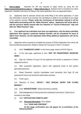 6
7. How to Apply. Aspirants for IAF are required to apply online by using the link
https://careerindianairforce.cdac.in, or https://afcat.cdac.in. Aadhaar Card is mandatory for online
registration. Detailed instructions for filling in the online application form are appended below:-
(a) Applicants need to exercise utmost care while filling in the online application. In case
any information is found to be incorrect, the candidature is liable to be cancelled at any stage
of the selection process. Please verify the correctness of information entered in all the
fields before proceeding with the “Make Payment” option. Applicants will not be able to
edit the previous details entered after the selection of “Course Preferences” step and
after the “Make Payment” step.
(b) If an applicant has submitted more than one application, only the latest submitted
application form against a particular Aadhaar Number, will be considered for issue of
Admit Card. However, the fee deposited while filling additional applications will not be
refundable.
(c) Applicants will be required to complete the process of Online Application form which will
have the following sequences. Details in tabular form are given in Para 7 (h) below:-
(i) Click “CANDIDATE LOGIN’’ on the Home page- leads to AFCAT Sign-in.
(ii) In the next page, applicants to click “NOT YET REGISTERED? REGISTER
HERE”.
(iii) Sign Up: Creation of Log-in ID and applicant will receive a password in his/her
registered email id.
(iv) After successful registration, sign-in with registered email id and system
generated password.
(v) Reset Password- Log-Out (candidates must remember their login ID and
password for future use during the examination process).
(vi) Fresh Log-in.
(vii) Selection of Entry: “AFCAT”; “NCC SPECIAL ENTRY FOR FLYING
BRANCH”.
(viii) Click “INSTRUCTIONS”. Read Instructions carefully.
(ix) Acknowledgement of having read and understood instructions- Check box to
proceed to next stage.
(x) Click “APPLICATION FORM FILLING”
(aa) Personal Information. Fill in details.
Click “SAVE AND CONTINUE”
At this stage confirmation box will appear for re-verification of the
following details:-
 