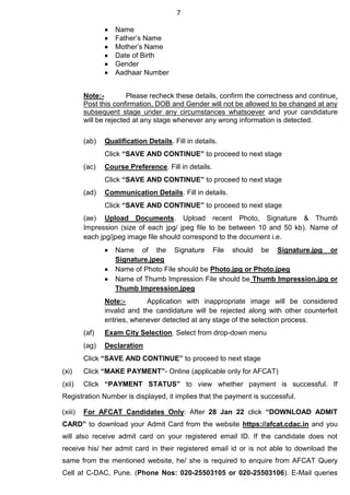 7
 Name
 Father’s Name
 Mother’s Name
 Date of Birth
 Gender
 Aadhaar Number
Note:- Please recheck these details, confirm the correctness and continue.
Post this confirmation, DOB and Gender will not be allowed to be changed at any
subsequent stage under any circumstances whatsoever and your candidature
will be rejected at any stage whenever any wrong information is detected.
(ab) Qualification Details. Fill in details.
Click “SAVE AND CONTINUE” to proceed to next stage
(ac) Course Preference. Fill in details.
Click “SAVE AND CONTINUE” to proceed to next stage
(ad) Communication Details. Fill in details.
Click “SAVE AND CONTINUE” to proceed to next stage
(ae) Upload Documents. Upload recent Photo, Signature & Thumb
Impression (size of each jpg/ jpeg file to be between 10 and 50 kb). Name of
each jpg/jpeg image file should correspond to the document i.e.
 Name of the Signature File should be Signature.jpg or
Signature.jpeg
 Name of Photo File should be Photo.jpg or Photo.jpeg
 Name of Thumb Impression File should be Thumb Impression.jpg or
Thumb Impression.jpeg
Note:- Application with inappropriate image will be considered
invalid and the candidature will be rejected along with other counterfeit
entries, whenever detected at any stage of the selection process.
(af) Exam City Selection. Select from drop-down menu
(ag) Declaration
Click “SAVE AND CONTINUE” to proceed to next stage
(xi) Click “MAKE PAYMENT”- Online (applicable only for AFCAT)
(xii) Click “PAYMENT STATUS” to view whether payment is successful. If
Registration Number is displayed, it implies that the payment is successful.
(xiii) For AFCAT Candidates Only: After 28 Jan 22 click “DOWNLOAD ADMIT
CARD” to download your Admit Card from the website https://afcat.cdac.in and you
will also receive admit card on your registered email ID. If the candidate does not
receive his/ her admit card in their registered email id or is not able to download the
same from the mentioned website, he/ she is required to enquire from AFCAT Query
Cell at C-DAC, Pune. (Phone Nos: 020-25503105 or 020-25503106). E-Mail queries
 