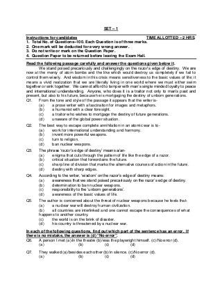 SET – 1
Instructions for candidates TIME ALLOTTED – 2 HRS.
1. Total No. of Questions–100. Each Question is of three marks.
2. One mark will be deducted for every wrong answer.
3. Do not write or mark on the Question Paper.
4. Question Paper to be returned before leaving the Exam Hall.
Read the following passage carefully and answer the questions given below it.
We stand poised precariously and challengingly on the razor’s edge of destiny. We are
now at the mercy of atom bombs and the like which would destroy us completely if we fail to
control them wisely. And wisdom in this crisis means sensitiveness to the basic values of life; it
means a vivid realization that we are literally living in one world where we must either swim
together or sink together. We cannot afford to tamper with man’s single minded loyalty to peace
and international understanding. Anyone, who does it is a traitor not only to man’s past and
present, but also to his future, because he is mortgaging the destiny of unborn generations.
Q1. From the tone and style of the passage it appears that the writer is-
(a) a prose writer with a fascination for images and metaphors.
(b) a humanist with a clear foresight.
(c) a traitor who wishes to mortgage the destiny of future generations.
(d) unaware of the global power situation.
Q2. The best way to escape complete annihilation in an atomic war is to-
(a) work for international understanding and harmony.
(b) invent more powerful weapons.
(c) turn to religion.
(d) ban nuclear weapons.
Q3. The phrase ‘razor’s edge of destiny’ means a/an-
(a) enigma that cuts through the pattern of life like the edge of a razor.
(b) critical situation that foreordains the future.
(c) sharp line of division that marks the alternative courses of action in the future.
(d) destiny with sharp edges.
Q4. According to the writer, ‘wisdom’ on the razor’s edge of destiny means:
(a) awareness that we stand poised precariously on the razor’s edge of destiny.
(b) determination to ban nuclear weapons.
(c) responsibility to the ‘unborn generations’.
(d) awareness of the basic values of life.
Q5. The author is concerned about the threat of nuclear weapons because he feels that-
(a) a nuclear war will destroy human civilization.
(b) all countries are interlinked and one cannot escape the consequences of what
happens to another country.
(c) the world is on the brink of disaster.
(d) his country is threatened by a nuclear war.
In each of the following questions, find out which part of the sentence has an error. If
there is no mistake, the answer is (d) “No error”.
Q6. A person I met (a)/in the theatre (b)/was the playwright himself. (c)/No error (d).
(a) (b) (c) (d)
Q7. They walked (a)/besides each other (b)/in silence. (c)/No error (d).
(a) (b) (c) (d)
 