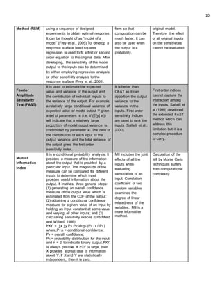 10
Method (RSM) using a sequence of designed
experiments to obtain optimal response.
It can be thought of as “model of a
model” (Frey et al., 2005).To develop a
response surface least squares
regression is used to fit a first or second
order equation to the original data. After
developing, the sensitivity of the model
output to the inputs can be determined
by either employing regression analysis
or other sensitivity analysis to the
response surface (Frey et al., 2005).
form so that
computation can be
much faster. It can
also be used when
the output is a
probability.
original model.
Therefore the effect
of all original inputs
on the sensitivities
cannot be evaluated.
Fourier
Amplitude
Sensitivity
Test (FAST)
It is used to estimate the expected
value and variance of the output and
the contribution of individual inputs to
the variance of the output. For example,
a relatively large conditional variance of
expected value of model output Y given
a set of parameters xi (i.e, V (E(y| xi))
will indicate that a relatively large
proportion of model output variance is
contributed by parameter xi. The ratio of
the contribution of each input to the
output variance and the total variance of
the output gives the first order
sensitivity index.
It is better than
OFAT as it can
apportion the output
variance to the
variance in the
inputs. First order
sensitivity indices
are used to rank the
inputs (Saltelli et al.,
2000).
First order indices
cannot capture the
interaction among
the inputs. Saltelli et
al (1999) developed
the extended FAST
method which can
address this
limitation but it is a
complex procedure
to carry.
Mutual
Information
Index
It is a conditional probability analysis. It
provides a measure of the information
about the output that is provided by a
particular input. The magnitude of the
measure can be compared for different
inputs to determine which input
provides useful information about the
output. It involves three general steps:
(1) generating an overall confidence
measure of the output value which is
estimated from the CDF of the output;
(2) obtaining a conditional confidence
measure for a given value of an input by
holding an input constant at some value
and varying all other inputs; and (3)
calculating sensitivity indices (Critchfield
and Willard, 1986):
IaXY = ∑x ∑y PX PY|Xlogn (PY | X / PY)
where,PY|X = conditional confidence;
PY = overall confidence;
PX = probability distribution for the input;
and n = 2, to indicate binary output.IaXY
is always positive. If IaXY is large, then
X provides a great deal of information
about Y. If X and Y are statistically
independent, then it is zero.
MII includes the joint
effects of all the
inputs when
evaluating
sensitivities of an
input. Correlation
coefficient of two
random variables
examines the
degree of linear
relatedness of the
variables. MII is a
more informative
method.
Calculation of the
MII by Monte Carlo
techniques suffers
from computational
complexity
 