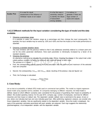 11
Scatter Plot
It is used for visual
assessment of the influence of
individual inputs on an output
It is the first step in
sensitivity analysis
to identify the nature
of association
among variables.
It is tedious to
generate if there are
large number of
inputs and outputs.
1.4.2.2 Different methods for the input variation considering the type of model and the data
available:
1. Choosing a percentage range:
It is possible to select the variation range as a percentage and then change the input consequently. For
example, the input variable may be varied by -20% and +20% and then the impact on the model performance is
observed.
2. Choosing a standard deviation factor:
The main limitation with the previous method is that it only addresses sensitivity relative to a chosen point and
not for the entire parameter distribution. Here each parameter is individually increased by a factor of its
standard deviation.
3. Choosing the extremes:
An alternative method is to calculate the sensitivity index (SI) by checking the change in the output level under
ceteris paribus condition by taking the minimum and maximum values of each input.
The process is in 3 steps:
 First, the corresponding outputs coming from the calculation with the minimum and maximum of the selected
input are computed
 Second, the corresponding 𝑂𝑢𝑡 𝑚𝑖𝑛 and 𝑂𝑢𝑡 𝑚𝑎𝑥 values resulting of the previous step are figured out
 Third, the %change is calculated:
%𝑐ℎ𝑎𝑛𝑔𝑒 =
𝑂𝑢𝑡 𝑚𝑎𝑥−𝑂𝑢𝑡 𝑚𝑖𝑛
𝑂𝑢𝑡 𝑚𝑎𝑥
2. Case Study:
Let us look at a probability of default (PD) model used on commercial loan portfolio. The model is a logistic regression
based model using separate dummy variables for companies belonging to different industries. An initial model is
defined, based on which different scenarios were considered for the purpose of quantifying their impact on probability of
default. We studied operating revenue for the year 2010, company age, number of employees, dummies for different
industries and their impact on default rate. The dependent variable (default rate) is restricted to the values of zero or
one, where one indicates bad loan and zero indicates good loan. After performing regression analysis, we consider only
those independent variables that are significantly related to the dependent variable. Once the model is developed, the
signs of the parameter estimates associated with each variable are analyzed. Each sign suggests the relationship
(positive/negative) of an independent variable with the dependent variable.
 