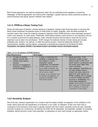 7
Both of these approaches are used as complements rather than as substitutes by the regulators to extract the
advantages of both the approaches and minimize their challenges. Liquidity tests are mostly conducted as bottom- up
exercise because they require granular individual level analysis.
1.4.1.3. PPNR as a Stress Testing Tool:
During the initial years of evolution of stress testing as a regulatory measure major thrust was given on ensuring that
banks should understand the potential impact of credit losses on capital. Gradually, when the banks achieved an
improved state in their credit risk modeling competency regulators found PPNR estimation more meaningful because it
covers more variations on credit losses. Traditionally stress testing methods mainly focused on loss calculation only but
for a complete assessment of capital adequacy under stressed scenarios both the balance sheet and the income
statement must be taken into consideration. SCAP changed the traditional method of stress testing and included
profitability (pre- provision net revenue) to make the exercise dynamic. Historical relationship between the
macroeconomic variables and the revenue components is estimated and projected into the future for BHCs.
Pre-provision net revenue (PPNR) = net interest income+ non-interest income- non-interest expense
Table 1.4.1.3: An overview of PPNR Modeling
Data Requirement Advantages Challenges
 10 years of monthly
balance and fee data
 Portfolio level balance
histories
 Records of management
actions(e. g, marketing or
pricing strategies)
 It helps to understand the
variability in projected loss –
thus helping in a more
transparent capital
management and allocation
 PPNR modeling enhances
firm’s ability to foresee and
identify extreme but possible
risk at various levels.
 It serves as an important tool
for liquidity management by
looking at enterprise wide
stress tests results.
 Model granularity: If the
institution models on each
balance sheet or P&L item it
would become cumbersome and
the model would reflect little
macro sensitivity.
 Data availability: Most BHCs do
not have detailed revenue
related time series data of at
least 8-10 years required for
PPNR modeling due to changes
in internal strategy, business
structure or unavailability of a
robust data management
system. Back testing of model is
quite hard due to limited data.
So it is difficult to check the
consistency of the results.
1.4.2. Sensitivity Analysis:
One of the very important requirements for a model is that the modeler provides an evaluation of the confidence in the
model. Hence along with the quantification of uncertainty in any model, an evaluation of how much each input is
contributing in the uncertainty of the output is equally important and that is where sensitivity comes into play. Generally,
sensitivity analyses are conducted by: (a) defining the model and its independent and dependent variables (b) assigning
probability density functions to each input parameter, (c) generating an input matrix through an appropriate random
 