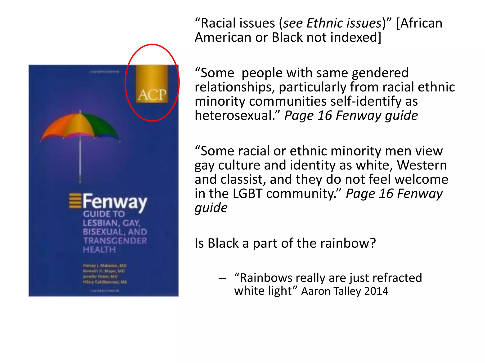 “Racial issues (see Ethnic issues)” [African American or Black not indexed] 
“Some people with same gendered relationships, particularly from racial ethnic minority communities self-identify as heterosexual.” Page 16 Fenway guide 
“Some racial or ethnic minority men view gay culture and identity as white, Western and classist, and they do not feel welcome in the LGBT community.” Page 16 Fenway guide 
Is Black a part of the rainbow? 
–“Rainbows really are just refracted white light” Aaron Talley 2014  