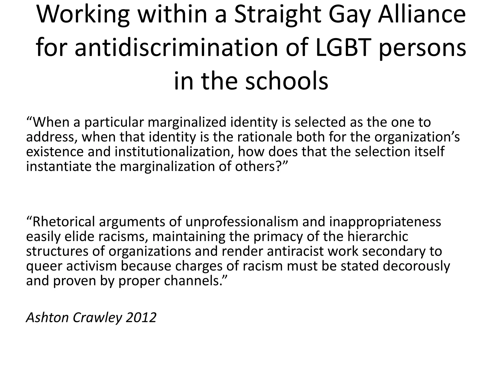 Working within a Straight Gay Alliance for antidiscrimination of LGBT persons in the schools 
“When a particular marginalized identity is selected as the one to address, when that identity is the rationale both for the organization’s existence and institutionalization, how does that the selection itself instantiate the marginalization of others?” 
“Rhetorical arguments of unprofessionalism and inappropriateness easily elide racisms, maintaining the primacy of the hierarchic structures of organizations and render antiracist work secondary to queer activism because charges of racism must be stated decorously and proven by proper channels.” 
Ashton Crawley 2012  