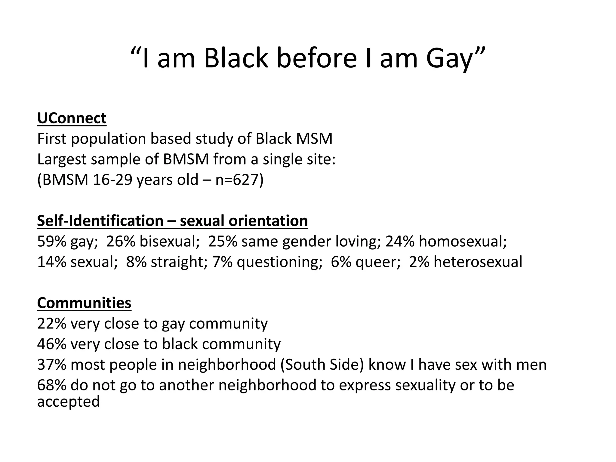“I am Black before I am Gay” 
UConnect 
First population based study of Black MSM 
Largest sample of BMSM from a single site: 
(BMSM 16-29 years old – n=627) 
Self-Identification – sexual orientation 
59% gay; 26% bisexual; 25% same gender loving; 24% homosexual; 
14% sexual; 8% straight; 7% questioning; 6% queer; 2% heterosexual 
Communities 
22% very close to gay community 
46% very close to black community 
37% most people in neighborhood (South Side) know I have sex with men 
68% do not go to another neighborhood to express sexuality or to be accepted  