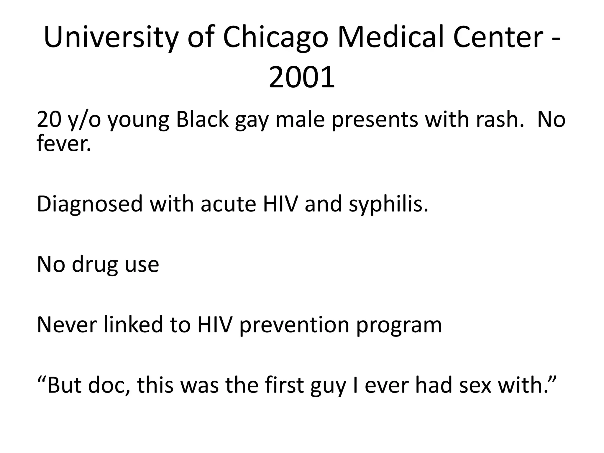 University of Chicago Medical Center - 2001 
20 y/o young Black gay male presents with rash. No fever. 
Diagnosed with acute HIV and syphilis. 
No drug use 
Never linked to HIV prevention program 
“But doc, this was the first guy I ever had sex with.” 
 
