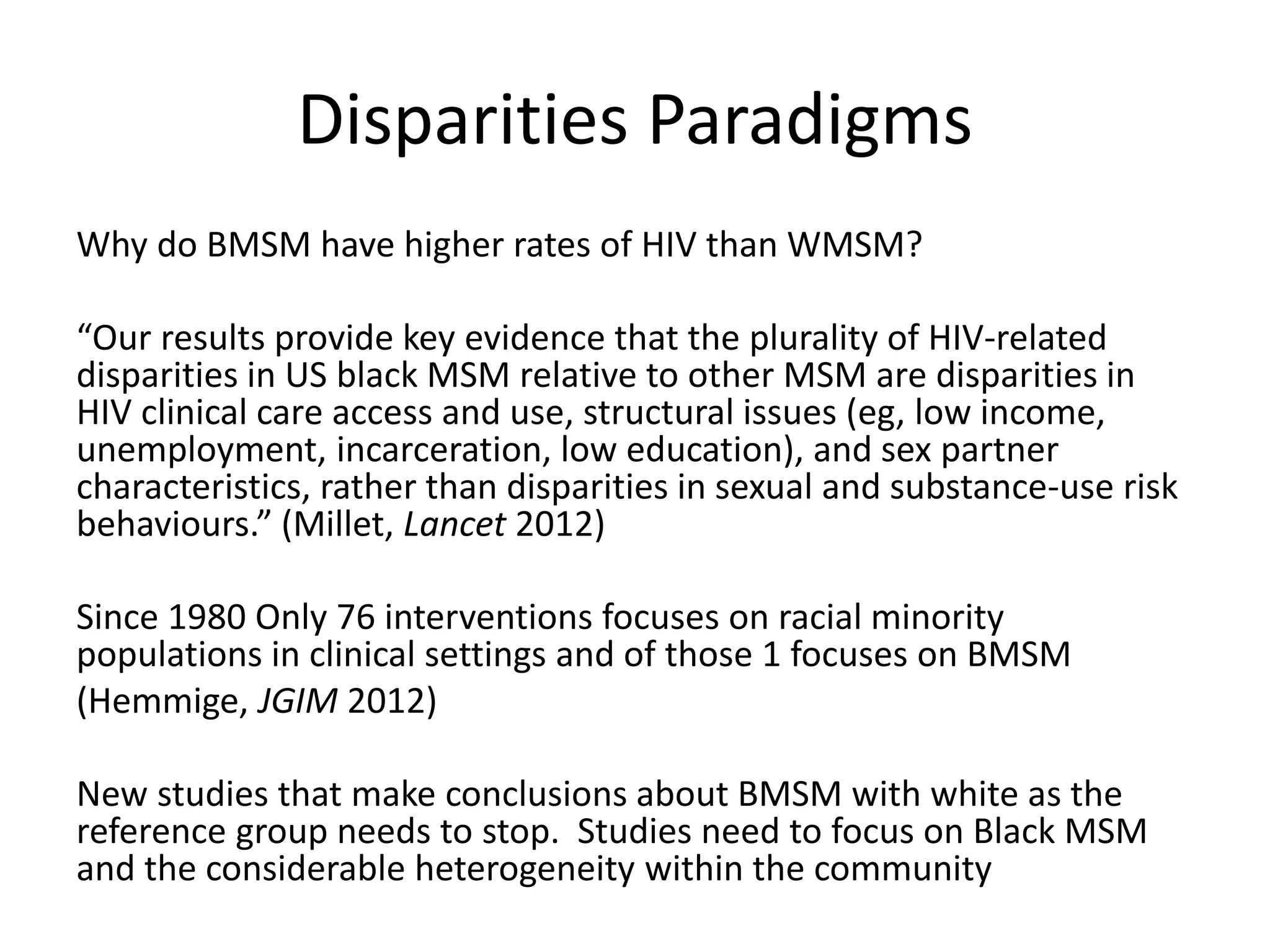 Disparities Paradigms 
Why do BMSM have higher rates of HIV than WMSM? 
“Our results provide key evidence that the plurality of HIV-related disparities in US black MSM relative to other MSM are disparities in HIV clinical care access and use, structural issues (eg, low income, unemployment, incarceration, low education), and sex partner characteristics, rather than disparities in sexual and substance-use risk behaviours.” (Millet, Lancet 2012) 
Since 1980 Only 76 interventions focuses on racial minority populations in clinical settings and of those 1 focuses on BMSM 
(Hemmige, JGIM 2012) 
New studies that make conclusions about BMSM with white as the reference group needs to stop. Studies need to focus on Black MSM and the considerable heterogeneity within the community  