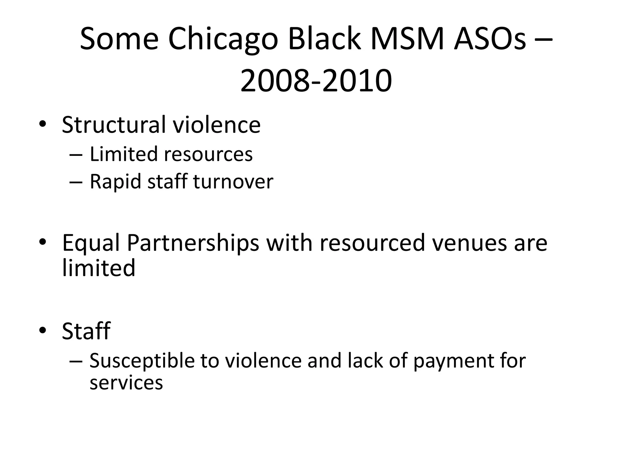 Some Chicago Black MSM ASOs – 2008-2010 
•Structural violence 
–Limited resources 
–Rapid staff turnover 
•Equal Partnerships with resourced venues are limited 
•Staff 
–Susceptible to violence and lack of payment for services  