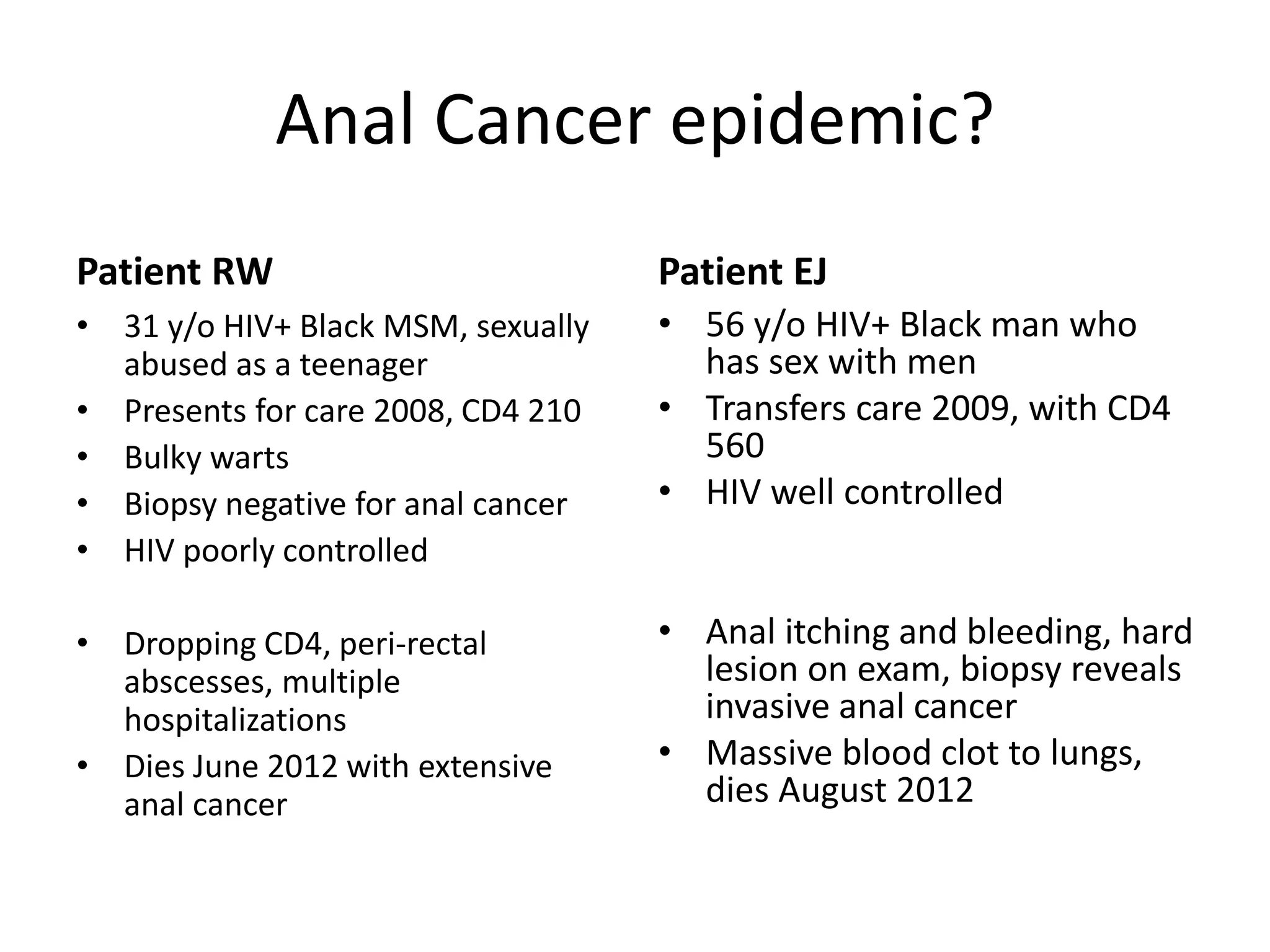 Anal Cancer epidemic? 
Patient RW 
•31 y/o HIV+ Black MSM, sexually abused as a teenager 
•Presents for care 2008, CD4 210 
•Bulky warts 
•Biopsy negative for anal cancer 
•HIV poorly controlled 
•Dropping CD4, peri-rectal abscesses, multiple hospitalizations 
•Dies June 2012 with extensive anal cancer 
Patient EJ 
•56 y/o HIV+ Black man who has sex with men 
•Transfers care 2009, with CD4 560 
•HIV well controlled 
•Anal itching and bleeding, hard lesion on exam, biopsy reveals invasive anal cancer 
•Massive blood clot to lungs, dies August 2012  
