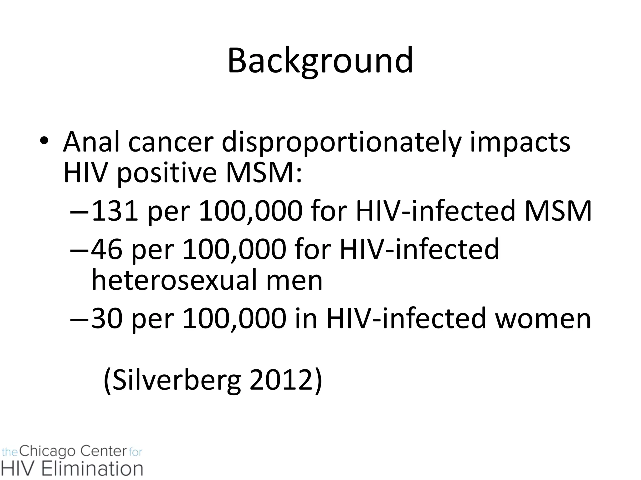 Background 
•Anal cancer disproportionately impacts HIV positive MSM: 
–131 per 100,000 for HIV-infected MSM 
–46 per 100,000 for HIV-infected heterosexual men 
–30 per 100,000 in HIV-infected women (Silverberg 2012) 
 