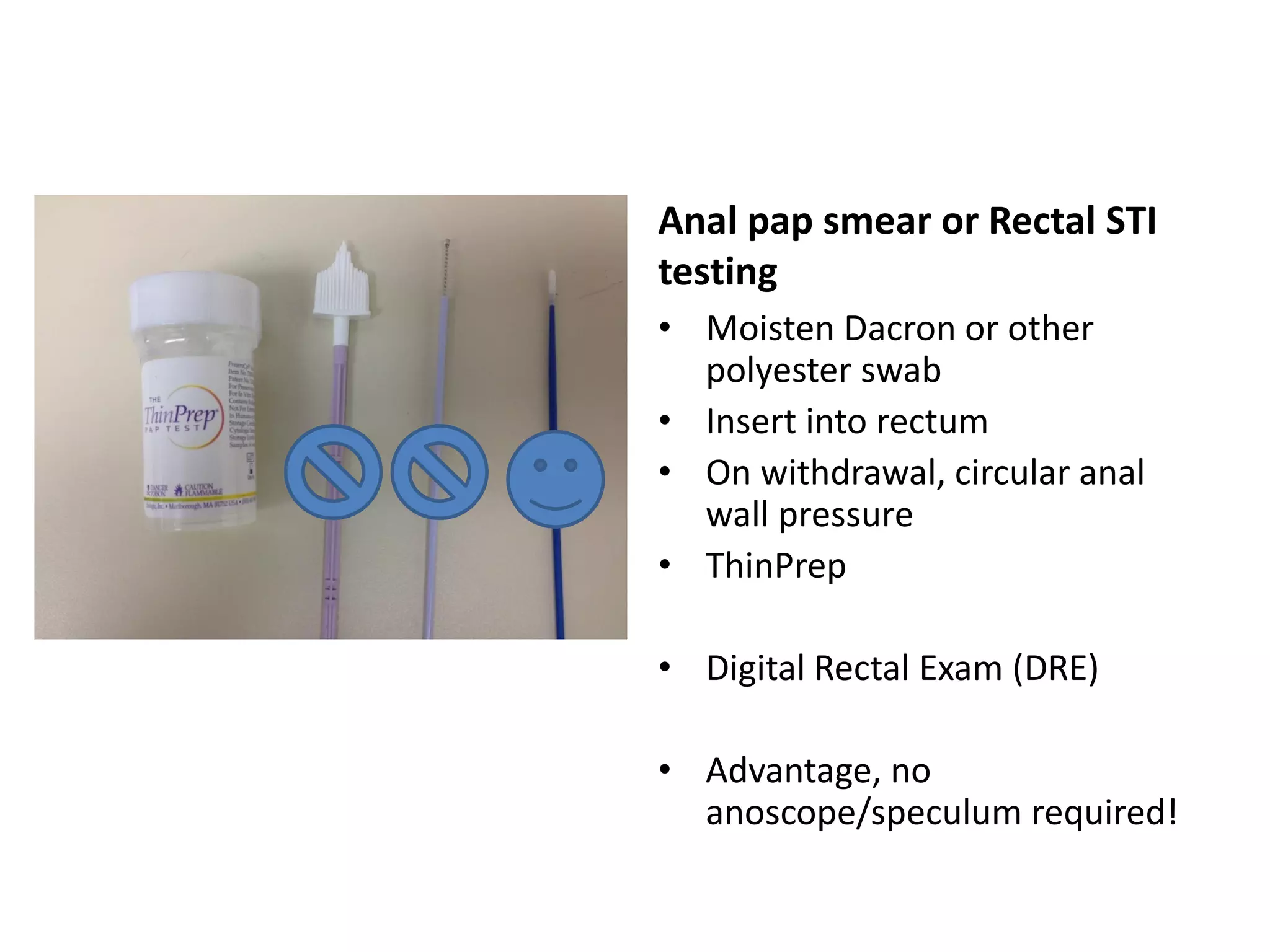 Anal pap smear or Rectal STI testing 
•Moisten Dacron or other polyester swab 
•Insert into rectum 
•On withdrawal, circular anal wall pressure 
•ThinPrep 
•Digital Rectal Exam (DRE) 
•Advantage, no anoscope/speculum required!  