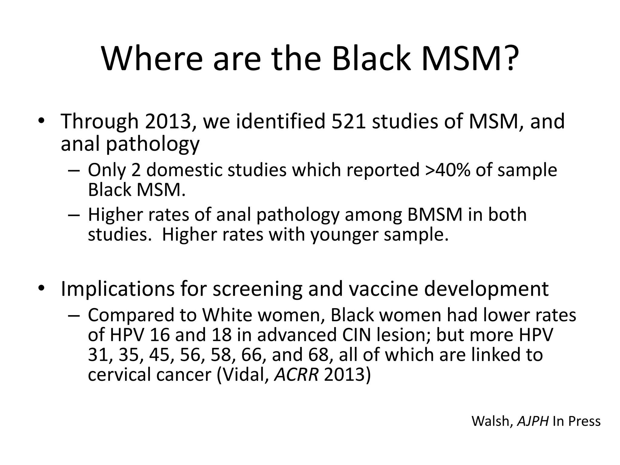 Where are the Black MSM? 
•Through 2013, we identified 521 studies of MSM, and anal pathology 
–Only 2 domestic studies which reported >40% of sample Black MSM. 
–Higher rates of anal pathology among BMSM in both studies. Higher rates with younger sample. 
•Implications for screening and vaccine development 
–Compared to White women, Black women had lower rates of HPV 16 and 18 in advanced CIN lesion; but more HPV 31, 35, 45, 56, 58, 66, and 68, all of which are linked to cervical cancer (Vidal, ACRR 2013) 
Walsh, AJPH In Press  