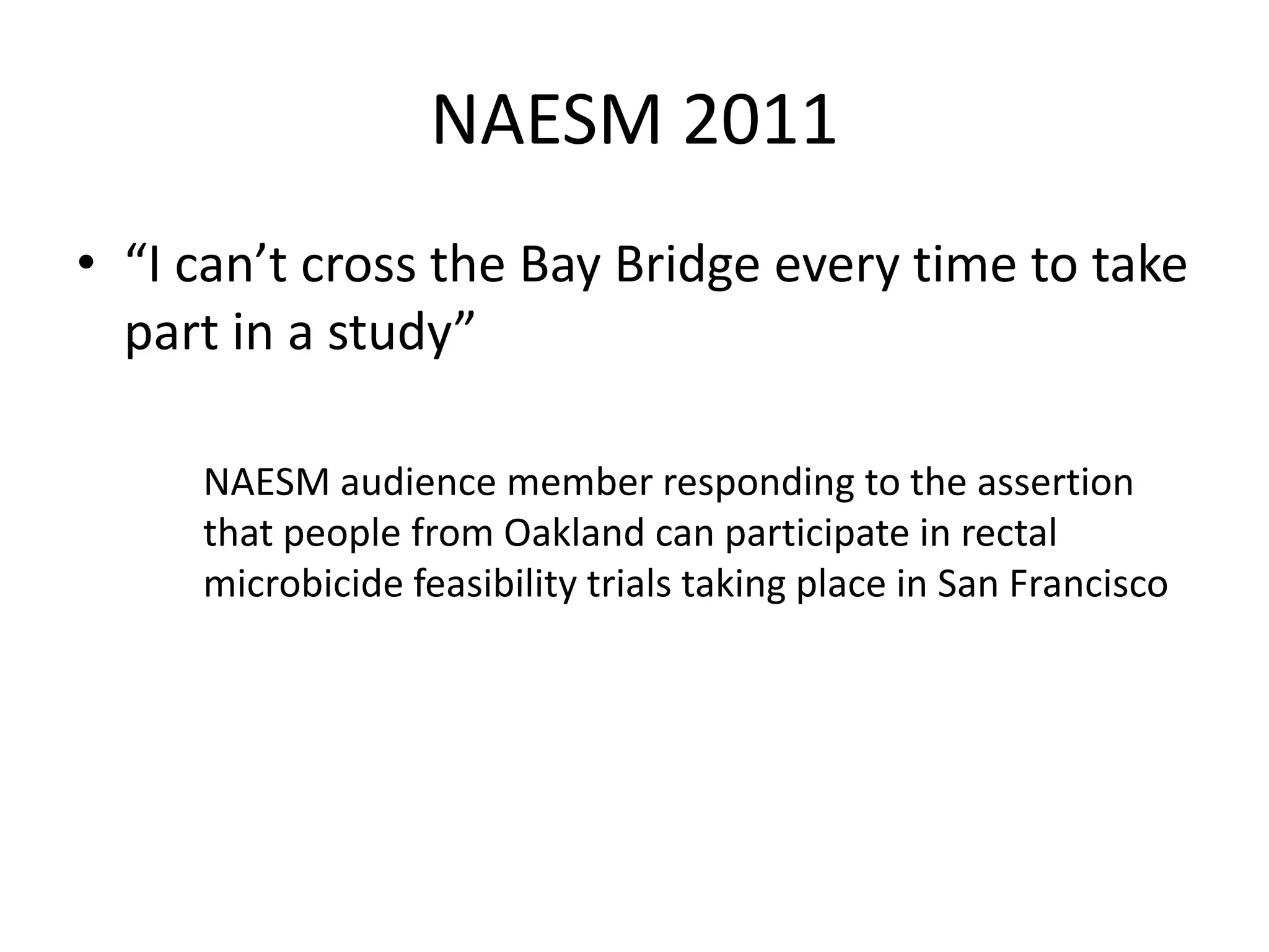 NAESM 2011 
•“I can’t cross the Bay Bridge every time to take part in a study” 
NAESM audience member responding to the assertion that people from Oakland can participate in rectal microbicide feasibility trials taking place in San Francisco  