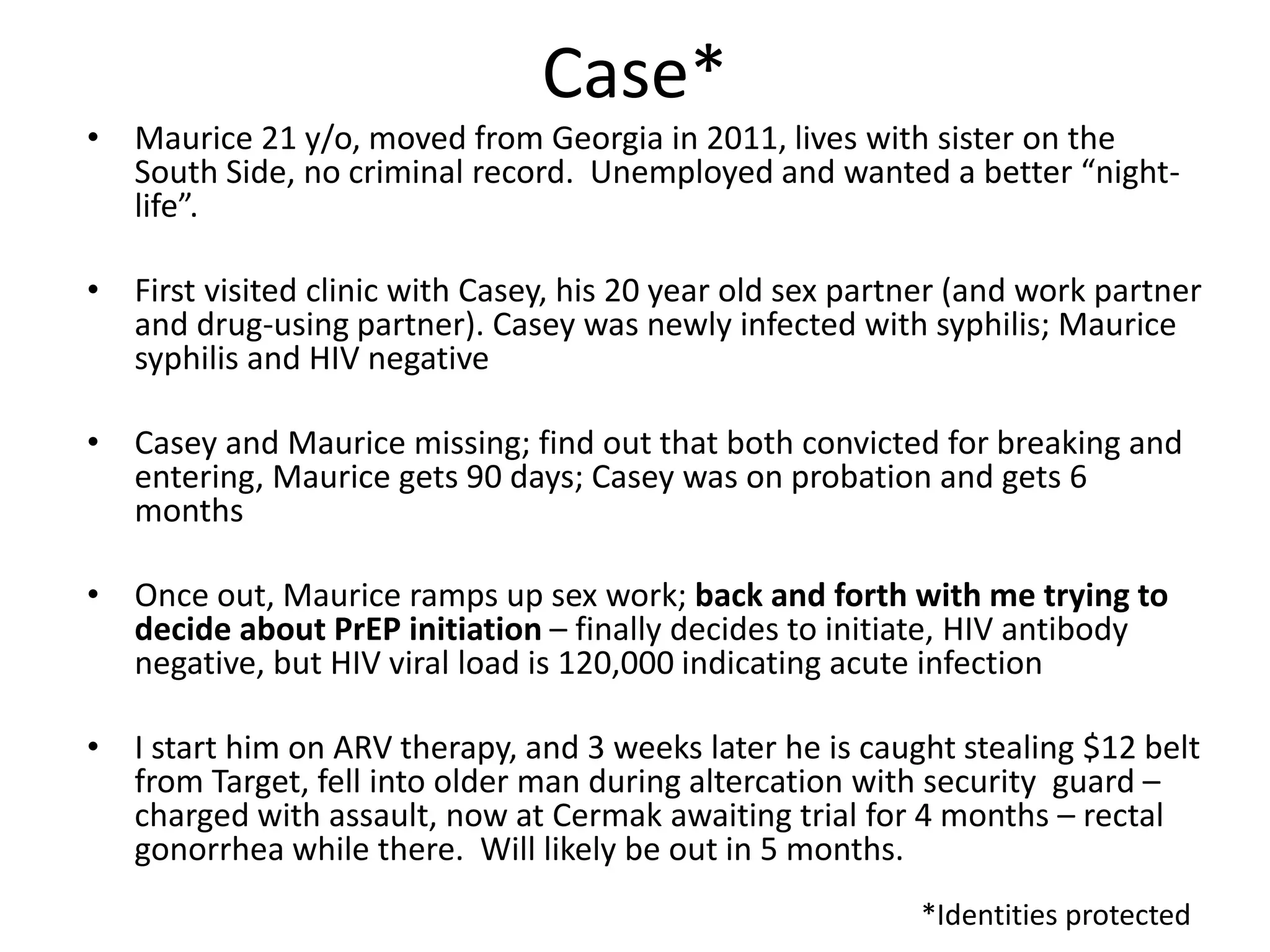 Case* 
•Maurice 21 y/o, moved from Georgia in 2011, lives with sister on the South Side, no criminal record. Unemployed and wanted a better “night- life”. 
•First visited clinic with Casey, his 20 year old sex partner (and work partner and drug-using partner). Casey was newly infected with syphilis; Maurice syphilis and HIV negative 
•Casey and Maurice missing; find out that both convicted for breaking and entering, Maurice gets 90 days; Casey was on probation and gets 6 months 
•Once out, Maurice ramps up sex work; back and forth with me trying to decide about PrEP initiation – finally decides to initiate, HIV antibody negative, but HIV viral load is 120,000 indicating acute infection 
•I start him on ARV therapy, and 3 weeks later he is caught stealing $12 belt from Target, fell into older man during altercation with security guard – charged with assault, now at Cermak awaiting trial for 4 months – rectal gonorrhea while there. Will likely be out in 5 months. 
*Identities protected  