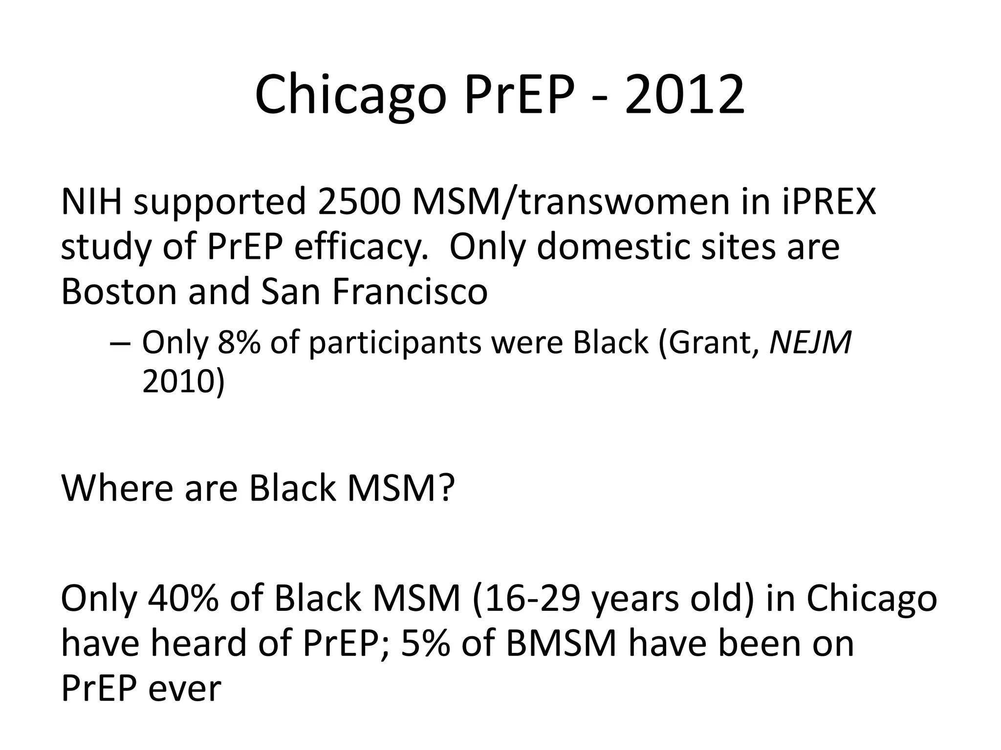 Chicago PrEP - 2012 
NIH supported 2500 MSM/transwomen in iPREX study of PrEP efficacy. Only domestic sites are Boston and San Francisco 
–Only 8% of participants were Black (Grant, NEJM 2010) 
Where are Black MSM? 
Only 40% of Black MSM (16-29 years old) in Chicago have heard of PrEP; 5% of BMSM have been on PrEP ever  