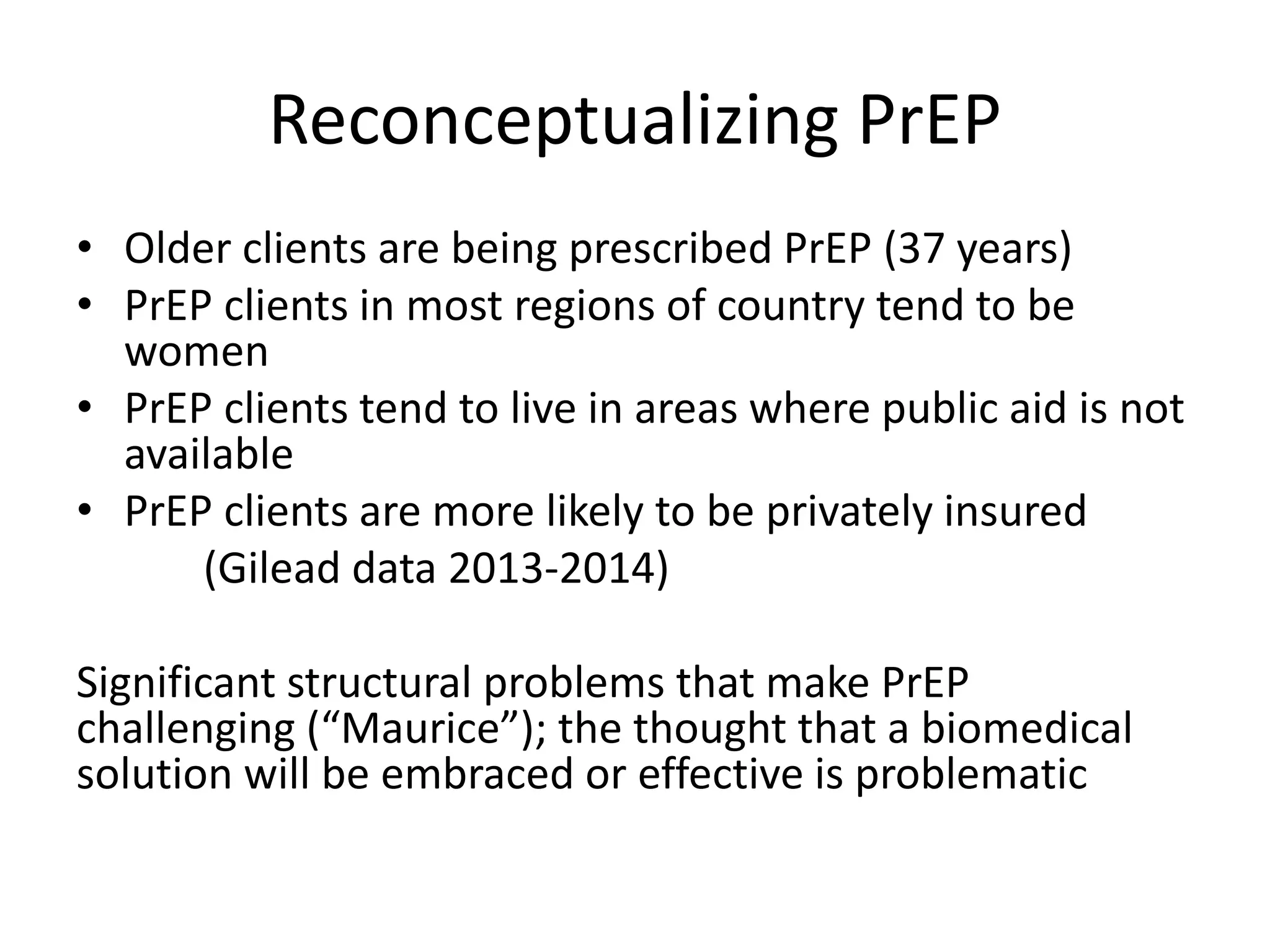 Reconceptualizing PrEP 
•Older clients are being prescribed PrEP (37 years) 
•PrEP clients in most regions of country tend to be women 
•PrEP clients tend to live in areas where public aid is not available 
•PrEP clients are more likely to be privately insured 
(Gilead data 2013-2014) 
Significant structural problems that make PrEP challenging (“Maurice”); the thought that a biomedical solution will be embraced or effective is problematic  