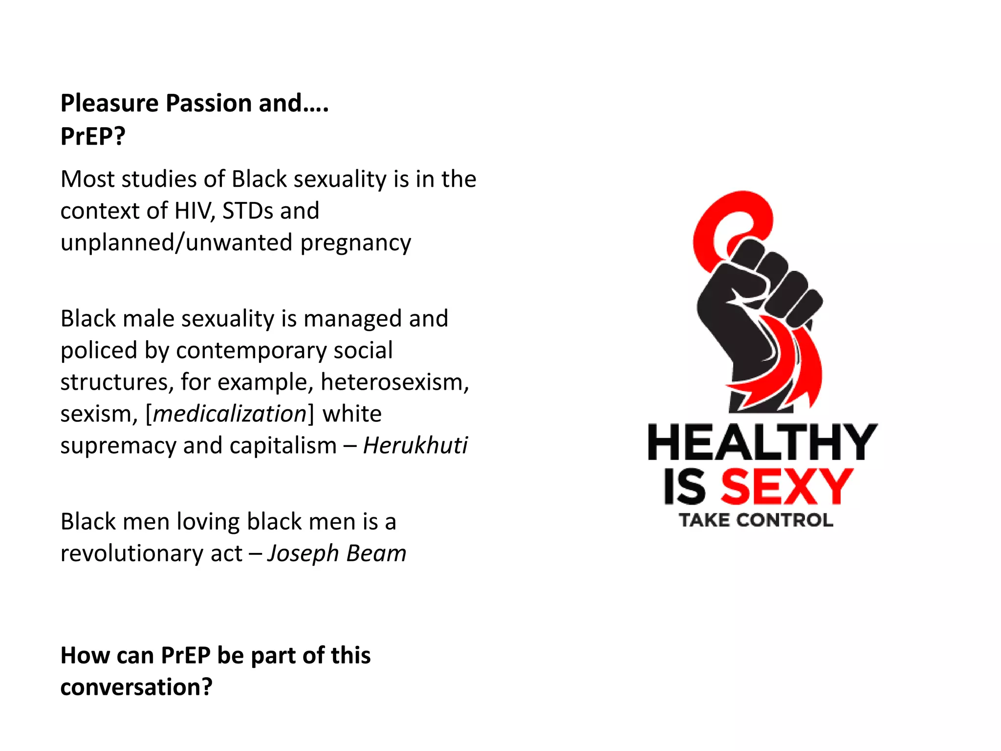 Pleasure Passion and…. PrEP? 
Most studies of Black sexuality is in the context of HIV, STDs and unplanned/unwanted pregnancy 
Black male sexuality is managed and policed by contemporary social structures, for example, heterosexism, sexism, [medicalization] white supremacy and capitalism – Herukhuti 
Black men loving black men is a revolutionary act – Joseph Beam 
How can PrEP be part of this conversation?  