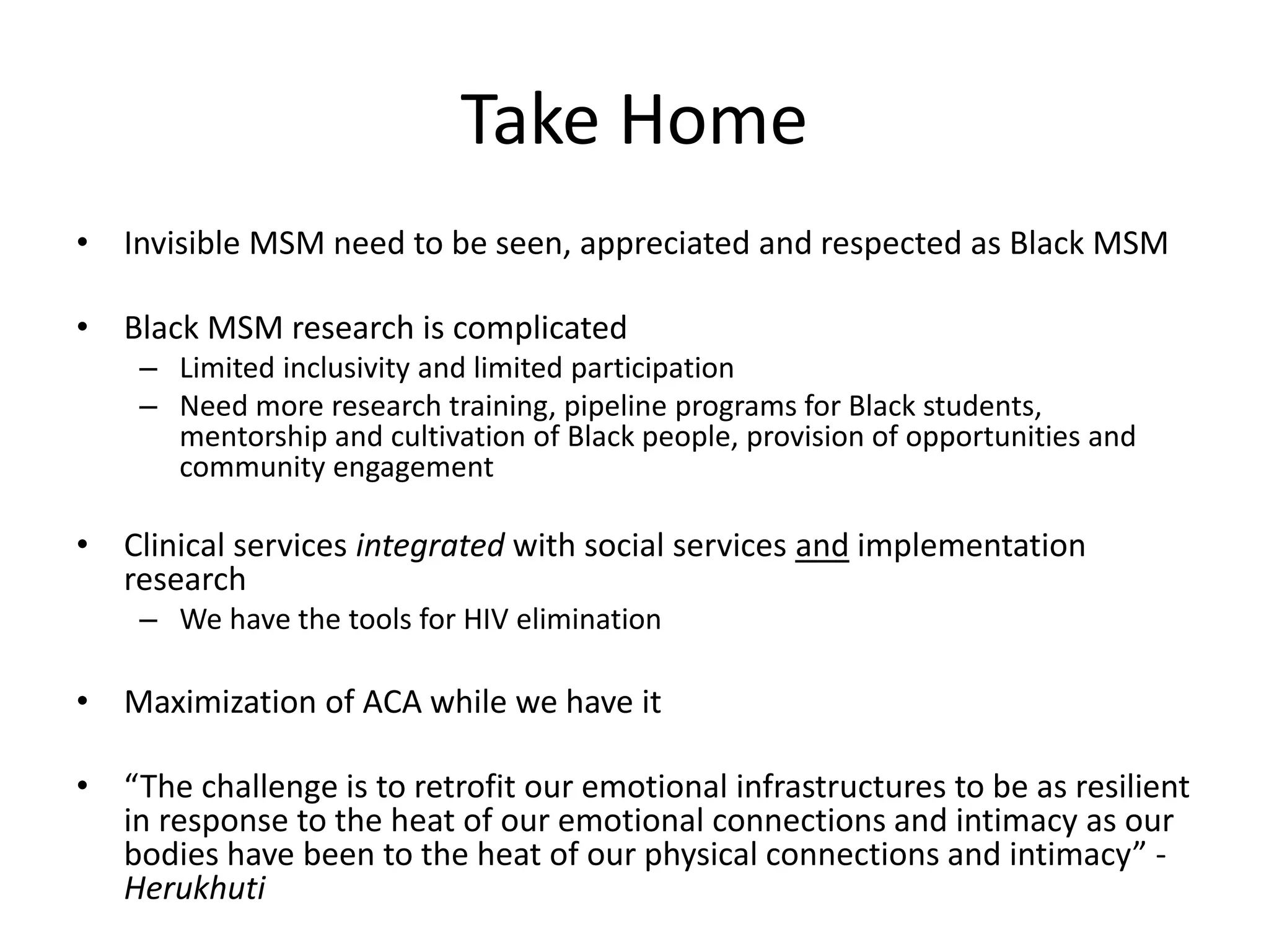 Take Home 
•Invisible MSM need to be seen, appreciated and respected as Black MSM 
•Black MSM research is complicated 
–Limited inclusivity and limited participation 
–Need more research training, pipeline programs for Black students, mentorship and cultivation of Black people, provision of opportunities and community engagement 
•Clinical services integrated with social services and implementation research 
–We have the tools for HIV elimination 
•Maximization of ACA while we have it 
•“The challenge is to retrofit our emotional infrastructures to be as resilient in response to the heat of our emotional connections and intimacy as our bodies have been to the heat of our physical connections and intimacy” - Herukhuti  