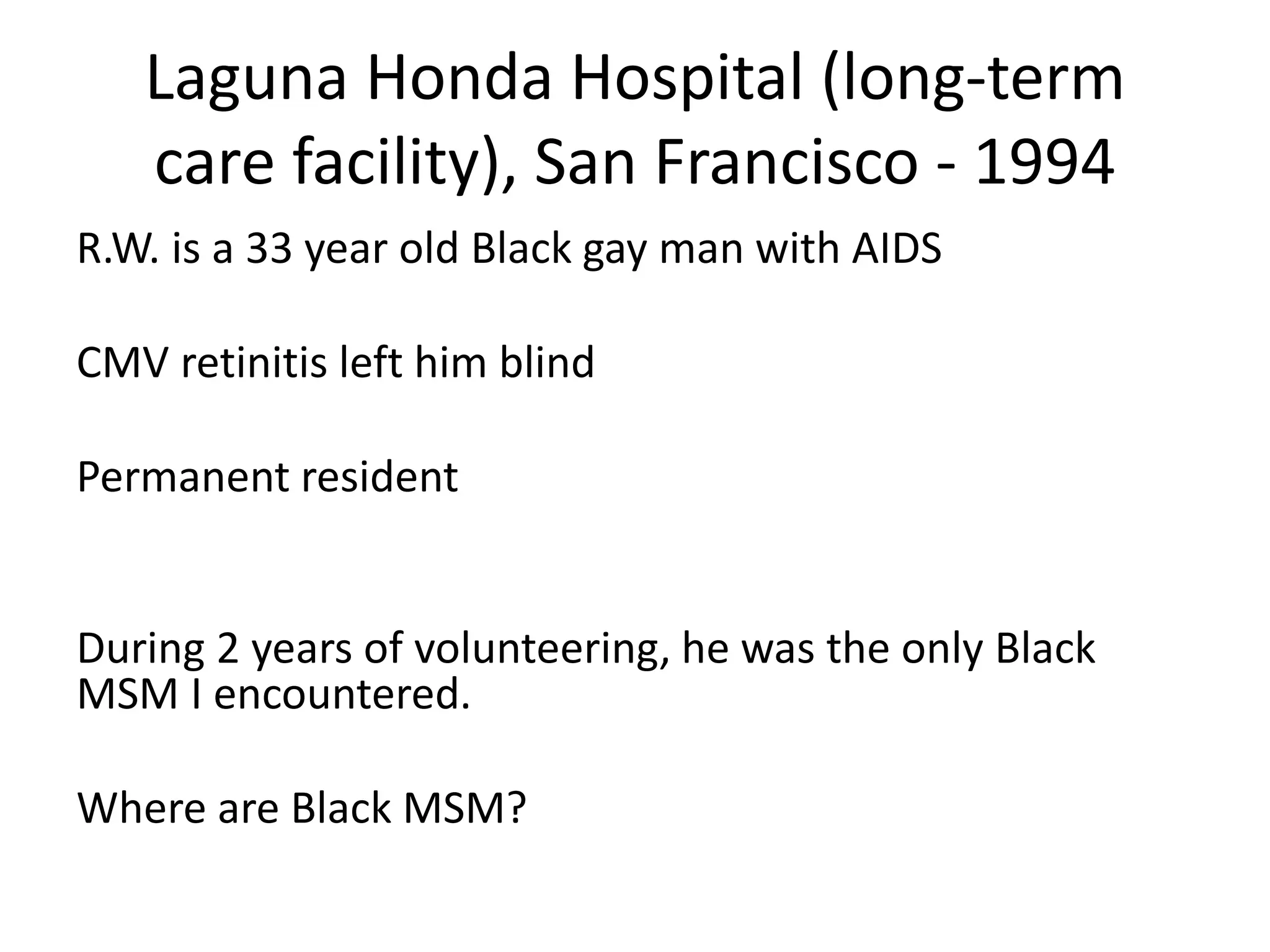 Laguna Honda Hospital (long-term care facility), San Francisco - 1994 
R.W. is a 33 year old Black gay man with AIDS 
CMV retinitis left him blind 
Permanent resident 
During 2 years of volunteering, he was the only Black MSM I encountered. 
Where are Black MSM?  