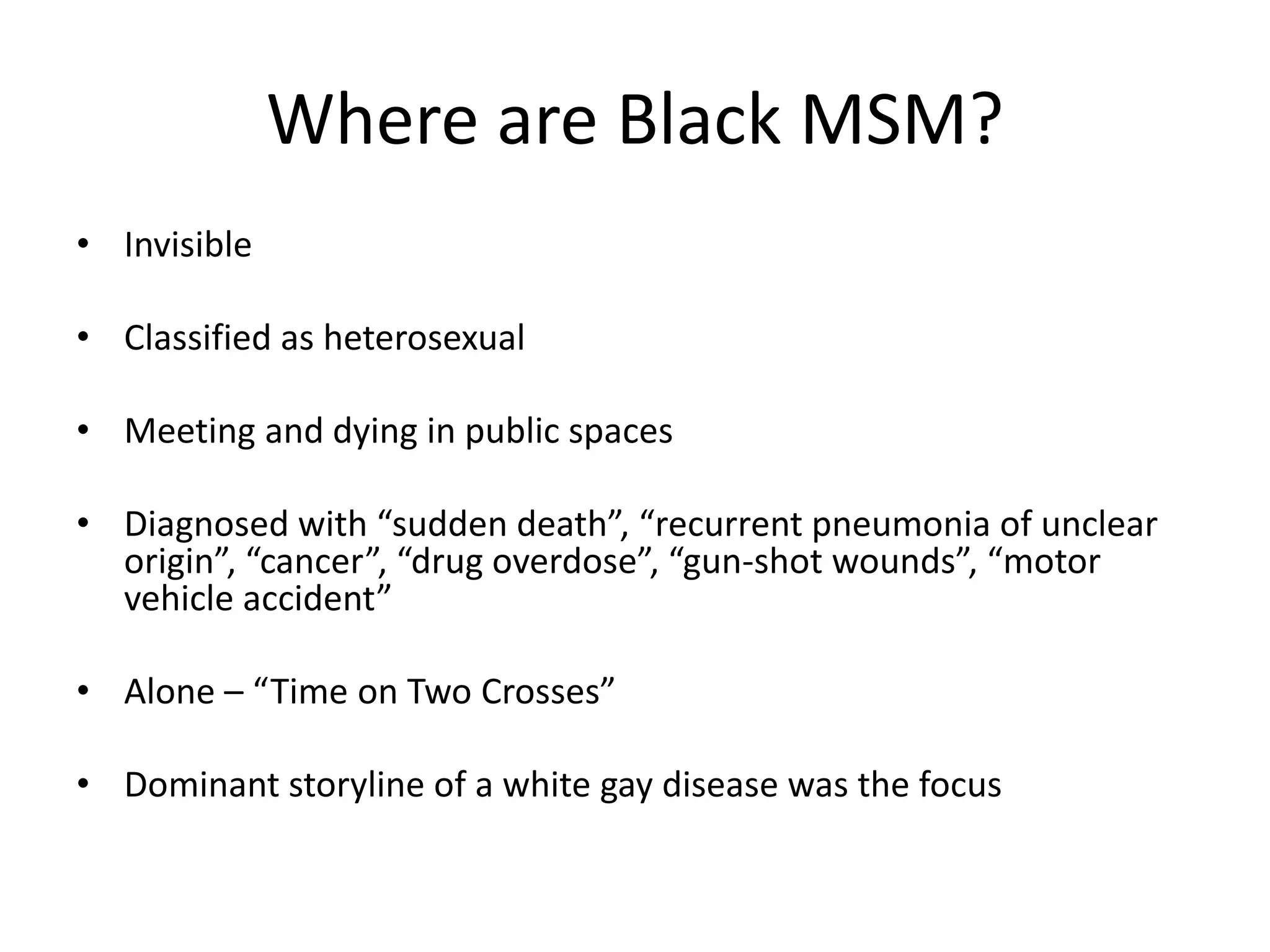 Where are Black MSM? 
•Invisible 
•Classified as heterosexual 
•Meeting and dying in public spaces 
•Diagnosed with “sudden death”, “recurrent pneumonia of unclear origin”, “cancer”, “drug overdose”, “gun-shot wounds”, “motor vehicle accident” 
•Alone – “Time on Two Crosses” 
•Dominant storyline of a white gay disease was the focus  