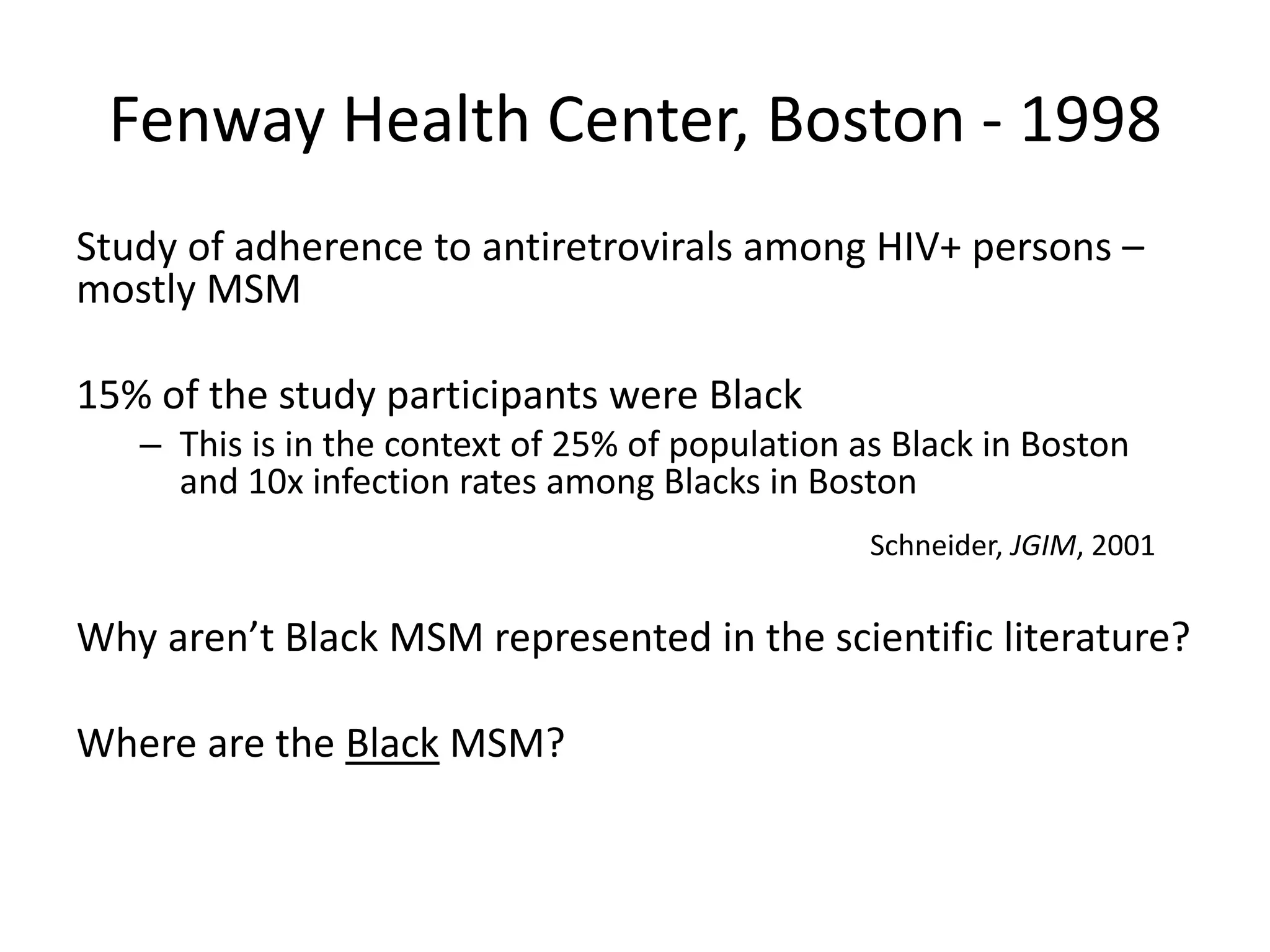 Fenway Health Center, Boston - 1998 
Study of adherence to antiretrovirals among HIV+ persons – mostly MSM 
15% of the study participants were Black 
–This is in the context of 25% of population as Black in Boston and 10x infection rates among Blacks in Boston 
Why aren’t Black MSM represented in the scientific literature? 
Where are the Black MSM? 
Schneider, JGIM, 2001  