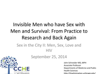 Invisible Men who have Sex with Men and Survival: From Practice to Research and Back Again 
Sex in the City II: Men, Sex, Love and HIV 
September 25, 2014 
John Schneider MD, MPH 
Associate Professor 
Departments of Medicine and Public Health Sciences 
http://hivelimination.uchicago.edu/ 
 