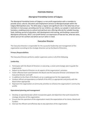 POSTION PROFILE

                           Aboriginal Friendship Centre of Calgary

The Aboriginal Friendship Centre of Calgary is a non profit organization with a mandate to
provide social, cultural, education and employment services to Aboriginal people within the
Calgary Metropolitan area. The AFCC plays a regular and significant role in the daily lives of our
members in many ways: providing care for our children, our elderly, our people in need and our
homeless; enabling access to cultural and spiritual care; offering referrals for suitable housing,
food, clothing, pursuit of education, skill development and training; and building a resourceful
Aboriginal community. AFCC’s non-profit family is an expression of how we live, what we value,
where we turn for comfort and where we turn when in need.

                                      Executive Director

The Executive Director is responsible for the successful leadership and management of the
organization according to the strategic direction set by the Board of Directors.

Primary Responsibilities

The Executive Director performs and/or supervises some or all of the following:

Leadership

  Participate with the Board of Directors in executing a vision and strategic plan to guide the
  organization
  Report to the Board of Director on all aspects of the organization's activities
  Foster effective team work between the Board and the Executive Director and between the
  Executive Director and staff
  In addition to the Chair of the Board, act as a spokesperson for the organization
  Conduct official correspondence on behalf of the AFCC as appropriate and jointly with the
  Board when appropriate
  Represent the organization at community activities to enhance the organization's community
  profile

Operational planning and management

  Develop an operational plan which incorporates goals and objectives that work towards the
  strategic direction of the organization
  Ensure that the operation of the organization meets the expectations of its clients, Board and
  Funders
  Oversee the efficient and effective day-to-day operation of the organization
 