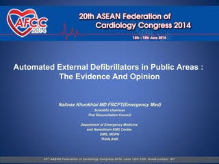 Automated External Defibrillators in Public Areas :
The Evidence And Opinion
20th ASEAN Federation of Cardiology Congress 2014, June 12th -15th, Kuala Lumpur, MY
Nalinas Khunkhlai MD FRCPT(Emergency Med)
Scientific chairman
Thai Resuscitation Council
Department of Emergency Medicine
and Narenthorn EMS Center,
DMS, MOPH
THAILAND
 
