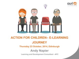 ACTION FOR CHILDREN– E-LEARNING 
JOURNEY 
Thursday 23 October, 2014, Edinburgh 
Andy Napier 
Learning and Development Consultant - AFC 
 