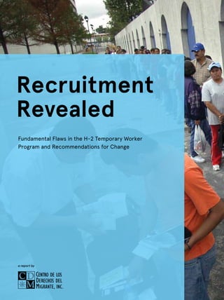 1
FUNDAMENTAL FLAWS IN THE H-2 TEMPORARY WORKER PROGRAM AND RECOMMENDATIONS FOR CHANGE
Recruitment
Revealed
Fundamental Flaws in the H-2 Temporary Worker
Program and Recommendations for Change
a report by
 