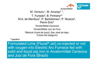 Formulated Lime (Flucal® Jet) co-injected or not
with oxygen into Electric Arc Furnace fed with
solid and liquid pig iron in Arcelormittal Cariacica
and Juiz de Fora (Brazil)
M. Ventura 1, M. Arcanjo* 1,
T. Furtado2, B. Pinheira*2
M.A. de Menibus3, P. Bartolomeo3, P. Nicacio3,
Perrin Eric4
1ArcelorMittal Cariacica
2ArcelorMittal Juiz de Fora
3Belocal Lhoist do brazil, Sao José de lapa,
4Lhoist SA (belgium)
* speaker
 