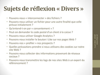 Sujets de réflexion « Divers »
 • Pouvons-nous « interconnecter » des fichiers ?
 • Pouvons-nous utiliser un fichier pour une autre finalité que celle
   prévue initialement ?
 • Qu’entend-t-on par « consentement » ?
 • Peut-on demander le code postal d’un client à la caisse ?
 • Pouvons-nous utiliser Google Analytics ?




                                                                         5 avril 2012 - AFCDP
                                                                              www.afcdp.net
 • Pouvons-nous installer le bouton I Like sur nos pages Web ?
 • Pouvons-nos « profiler » nos prospects ?
 • Quelles précautions prendre si nous utilisons des cookies sur notre
   site Web ?
 • Pouvons-nous collecter des informations provenant de réseaux
   sociaux ?
 • Pouvons-nous transmettre les logs de nos sites Web à un expert du
   référencement ?
 